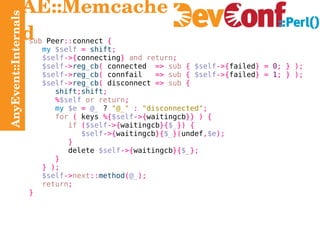 AnyEvent::Internals AE::Memcached sub  Peer :: connect  { my   $self   =   shift ; $self ->{ connecting }   and return ; $self -> reg_cb (  connected  =>   sub   {   $self ->{ failed } =   0 ; } ); $self -> reg_cb (  connfail  =>   sub   {   $self ->{ failed } =   1 ; } ); $self -> reg_cb (  disconnect  =>   sub   { shift ; shift ; % $self   or return ; my   $e   =   @_  ?  "@_"   :   "disconnected" ; for   (  keys  %{ $self ->{ waitingcb }} ) { if   ( $self ->{ waitingcb }{ $_ }) { $self ->{ waitingcb }{ $_ }( undef , $e ); } delete   $self ->{ waitingcb }{ $_ }; } } ); $self -> next :: method ( @_ ); return ; } 