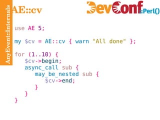 AnyEvent::Internals AE::cv use  AE  5 ; my  $cv   =  AE :: cv  {  warn  "All done"   }; for   ( 1 . .10 ) { $cv -> begin ; async_call   sub   { may_be_nested   sub   { $cv -> end ; } } } 