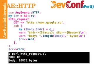 AnyEvent::Internals AE::HTTP use  AnyEvent:: HTTP ; my   $cv  =  AE:: cv ; http_request GET  =>  'http://www.google.ru' , sub  { my  ( $body , $hdr ) =  @_ ; warn   "$hdr->{Status}: $hdr->{Reason} \n " ; warn   "Body: " . length ( $body ). " bytes \n " ; $cv -> send ; }, ; $cv -> recv ; $ perl http_request.pl 200: OK Body: 10875 bytes 