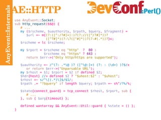 AnyEvent::Internals AE::HTTP use AnyEvent :: Socket ; sub   http_request ($$@) { # ... my  ( $rscheme ,  $uauthority ,  $rpath ,  $query ,  $fragment ) = $url  =~ m{ (?:([^:/?#]+):)?(?://([^/?#]*))? ([^?#]*)(?:\?([^#]*))?(?:#(.*))? }x; $rscheme  = lc  $rscheme ; my   $rport  =  $rscheme   eq   "http"   ?  80  : $rscheme   eq   "https"  ?  443 : return   $err ->( "Only http/https are supported" ); $uauthority  =~  /^(?: .*\@ )? ([^\@:]+) (?: : (\d+) )?$/ x or return   $err ->( "Unparsable URL" ); my   $rhost  =  $1 ;  $rport  =  $2   if  defined  $2 ; $hdr {host}  // = defined  $2  ?  "$uhost:$2"  :  "$uhost" ; $rhost  =~  s/^\[(.*)\]$/$1/ ; $rpath  .=  "?$query"   if  length  $query ;  $rpath  =~ s%^ /?%/ %; $state {connect_guard} = tcp_connect  $rhost ,  $rport ,  sub  { # ... },  sub  {  $arg {timeout} }; defined wantarray  && AnyEvent::Util::guard {  %state  = () }; } 