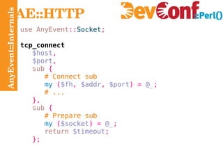 AnyEvent::Internals AE::HTTP use AnyEvent :: Socket ; tcp_connect $host , $port , sub   { # Connect sub my   ( $fh ,  $addr ,  $port ) =   @_ ; # ... }, sub   { # Prepare sub my   ( $socket ) =   @_ ; return   $timeout ; }; 