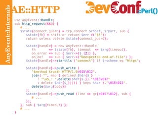 AnyEvent::Internals AE::HTTP use AnyEvent :: Handle ; sub  http_request ($$ @ ) { # ... $state { connect_guard } =  tcp_connect  $rhost ,   $rport ,  sub  { $state { fh } =  shift or return  $err ->( "$!" ); return unless delete  $state { connect_guard }; $state { handle } =  new AnyEvent :: Handle fh   =>   $state { fh },  timeout  =>   $arg { timeout }, on_error   =>  sub  {   $err ->( $_ [ 2 ]) }, on_eof   =>  sub  {   $err ->( "Unexpected end-of-file" ) } ; $state { handle }-> starttls   ( "connect" )  if  $rscheme  eq  "https" ; $state { handle }-> push_write   ( "$method $rpath HTTP/1.0 \015\012 " . join (   "" ,  map  {  defined  $hdr { $_ } ?   "\u$_: " . delete ( $hdr { $_ }). " \015\012 " :  delete  $hdr { $_ }||() }  keys  %hdr   ). " \015\012 " . delete ( $arg { body }) ); $state { handle }-> push_read   ( line  =>  qr { \015 ? \012 },  sub  { # ... }); },  sub  {   $arg { timeout } }; # ... } 