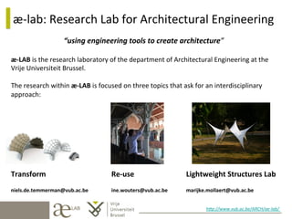 æ-­‐lab:	
  Research	
  Lab	
  for	
  Architectural	
  Engineering	
  
“using	
  engineering	
  tools	
  to	
  create	
  architecture”	
  
æ-­‐LAB	
  is	
  the	
  research	
  laboratory	
  of	
  the	
  department	
  of	
  Architectural	
  Engineering	
  at	
  the	
  
Vrije	
  Universiteit	
  Brussel.	
  
	
  
The	
  research	
  within	
  æ-­‐LAB	
  is	
  focused	
  on	
  three	
  topics	
  that	
  ask	
  for	
  an	
  interdisciplinary	
  
approach:	
  
	
  
	
  
	
  
	
  
	
  
	
  
	
  
	
  

Transform

	
  

niels.de.temmerman@vub.ac.be

	
  	
  	
  	
  	
  	
  	
  	
  Re-­‐use

	
  

	
  	
  	
  	
  	
  	
  	
  	
  ine.wouters@vub.ac.be

	
  Lightweight	
  Structures	
  Lab	
  
	
  marijke.mollaert@vub.ac.be

	
  

	
  	
  
h$p://www.vub.ac.be/ARCH/ae-­‐lab/	
  
	
  

 