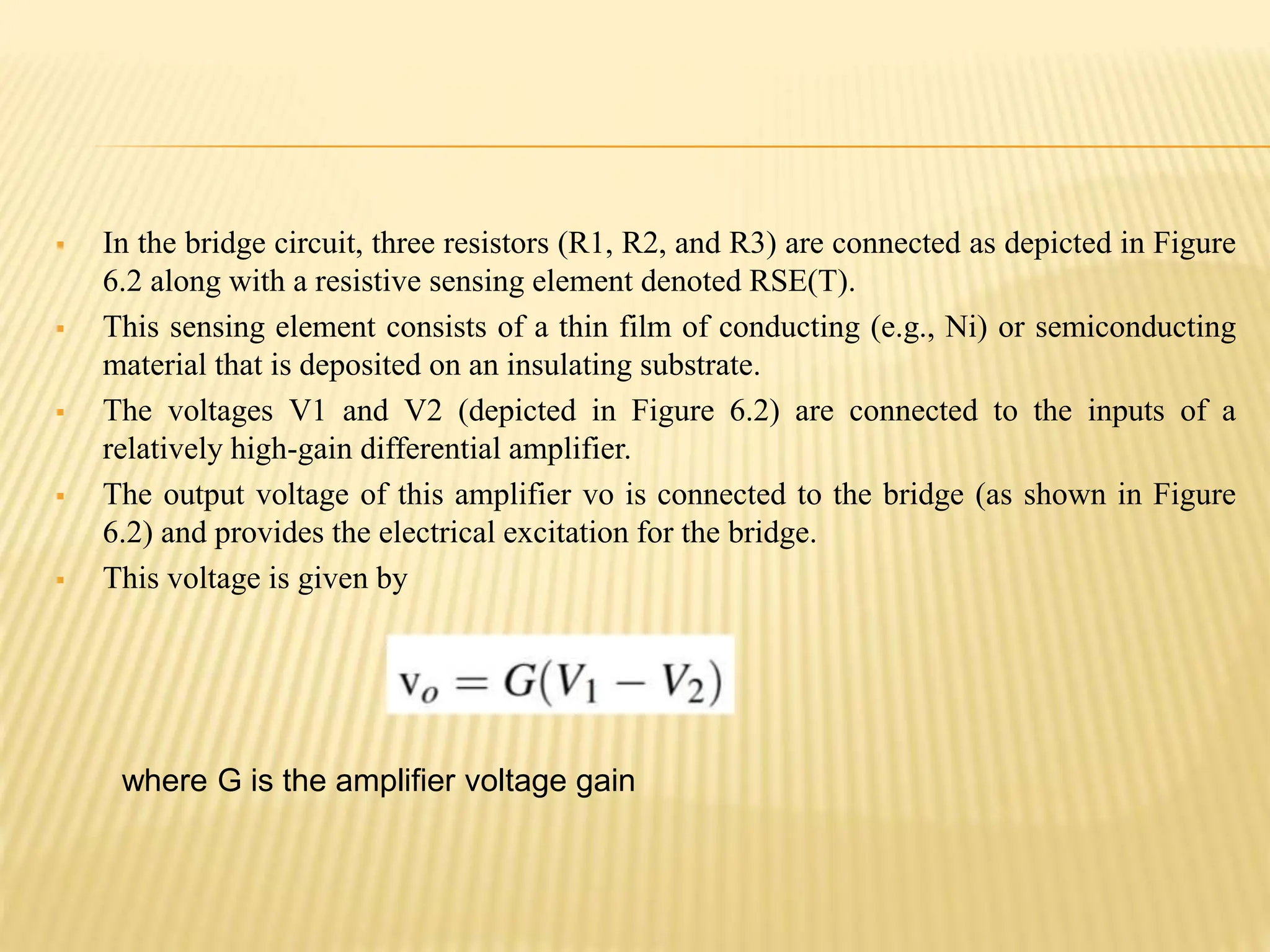  In the bridge circuit, three resistors (R1, R2, and R3) are connected as depicted in Figure
6.2 along with a resistive sensing element denoted RSE(T).
 This sensing element consists of a thin film of conducting (e.g., Ni) or semiconducting
material that is deposited on an insulating substrate.
 The voltages V1 and V2 (depicted in Figure 6.2) are connected to the inputs of a
relatively high-gain differential amplifier.
 The output voltage of this amplifier vo is connected to the bridge (as shown in Figure
6.2) and provides the electrical excitation for the bridge.
 This voltage is given by
where G is the amplifier voltage gain
 