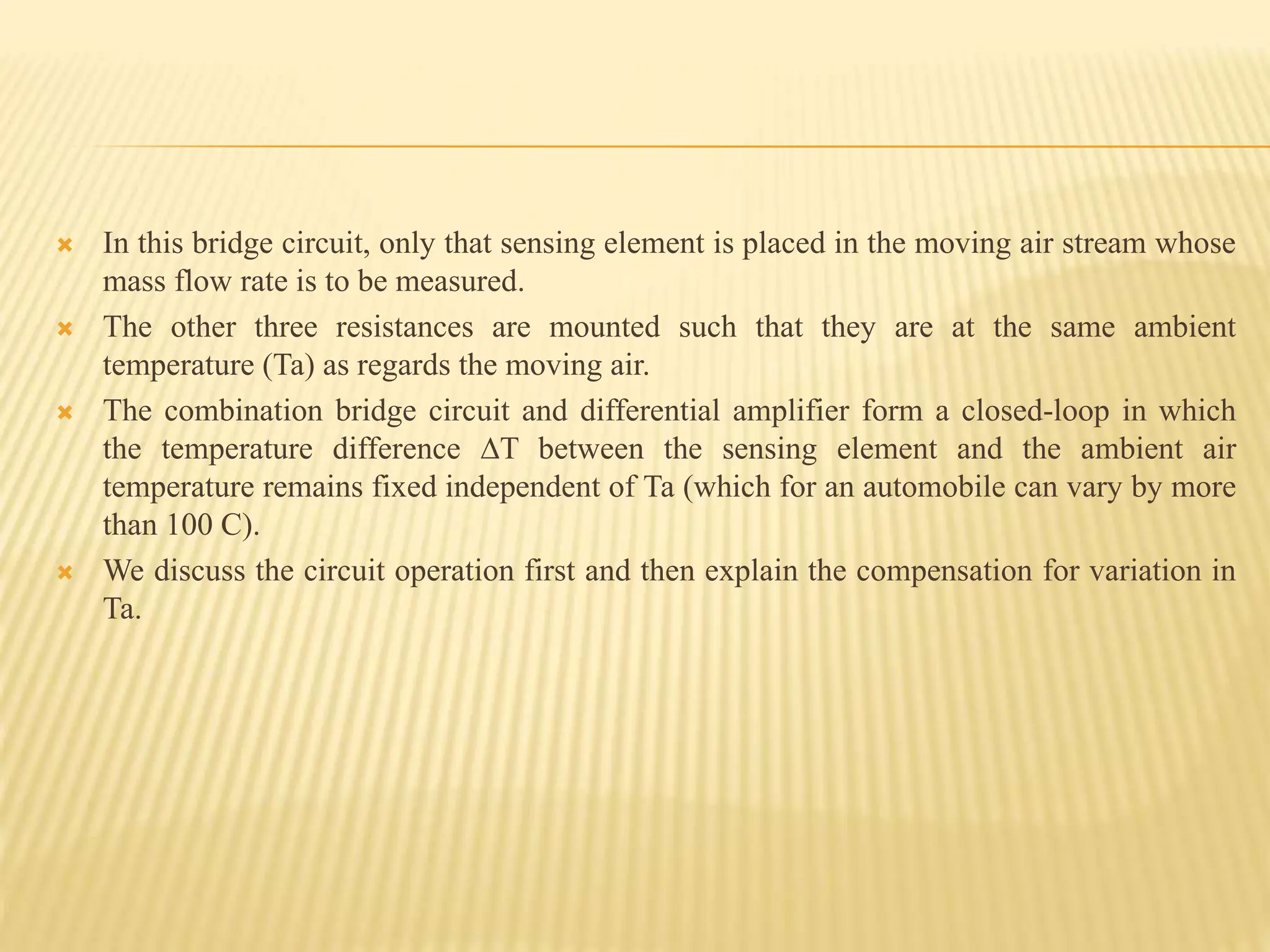  In this bridge circuit, only that sensing element is placed in the moving air stream whose
mass flow rate is to be measured.
 The other three resistances are mounted such that they are at the same ambient
temperature (Ta) as regards the moving air.
 The combination bridge circuit and differential amplifier form a closed-loop in which
the temperature difference ∆T between the sensing element and the ambient air
temperature remains fixed independent of Ta (which for an automobile can vary by more
than 100 C).
 We discuss the circuit operation first and then explain the compensation for variation in
Ta.
 