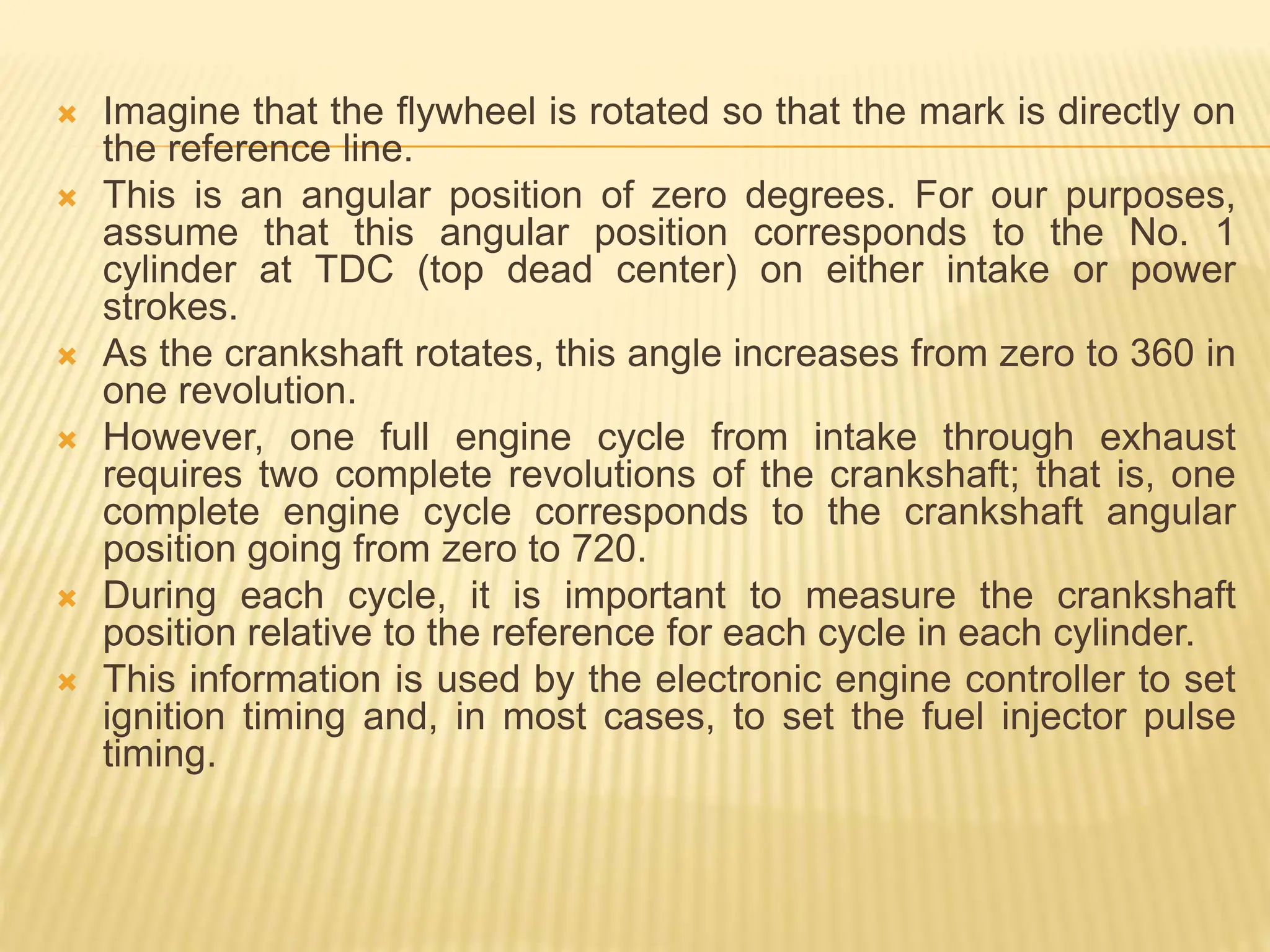  Imagine that the flywheel is rotated so that the mark is directly on
the reference line.
 This is an angular position of zero degrees. For our purposes,
assume that this angular position corresponds to the No. 1
cylinder at TDC (top dead center) on either intake or power
strokes.
 As the crankshaft rotates, this angle increases from zero to 360 in
one revolution.
 However, one full engine cycle from intake through exhaust
requires two complete revolutions of the crankshaft; that is, one
complete engine cycle corresponds to the crankshaft angular
position going from zero to 720.
 During each cycle, it is important to measure the crankshaft
position relative to the reference for each cycle in each cylinder.
 This information is used by the electronic engine controller to set
ignition timing and, in most cases, to set the fuel injector pulse
timing.
 