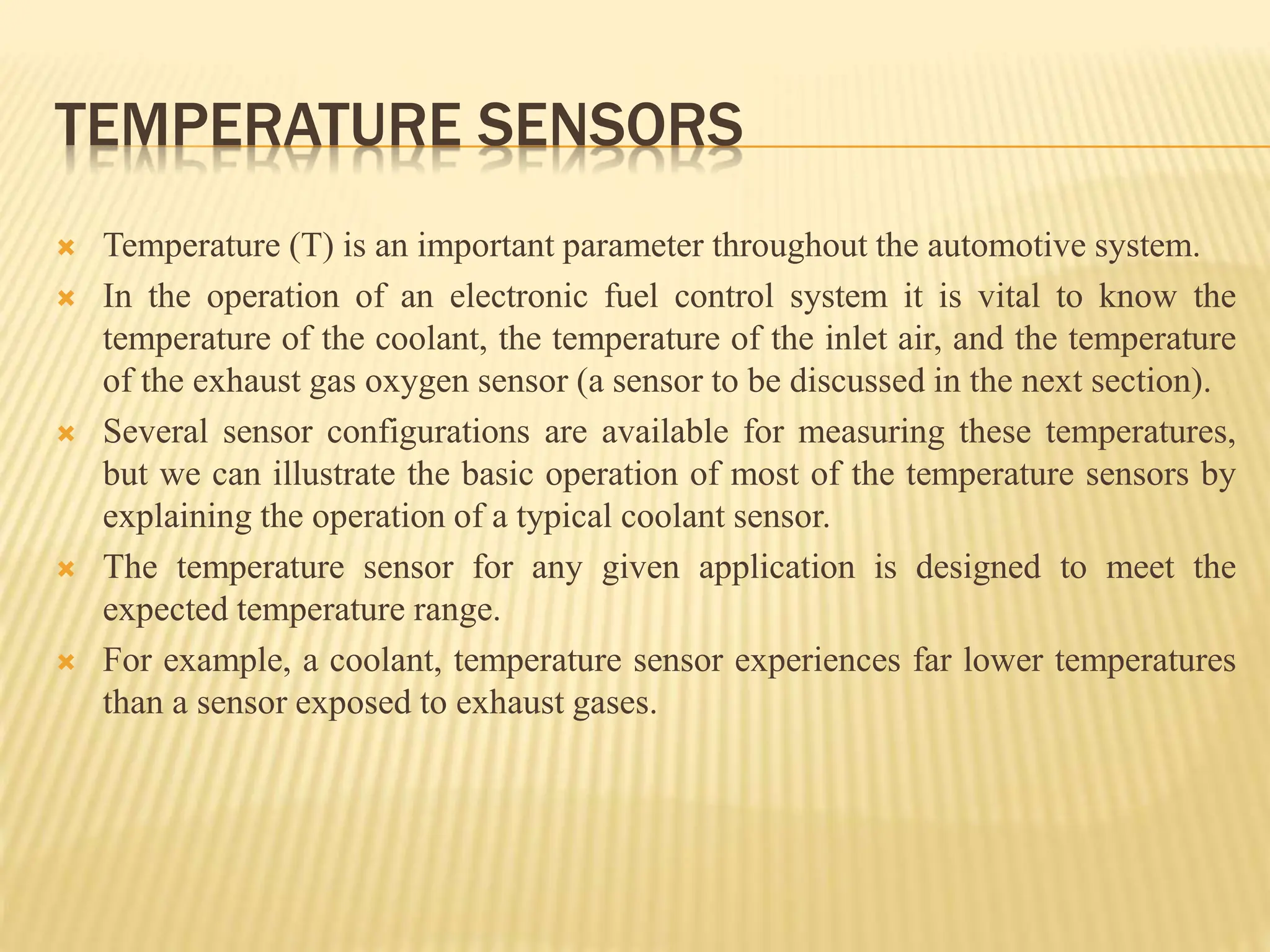 TEMPERATURE SENSORS
 Temperature (T) is an important parameter throughout the automotive system.
 In the operation of an electronic fuel control system it is vital to know the
temperature of the coolant, the temperature of the inlet air, and the temperature
of the exhaust gas oxygen sensor (a sensor to be discussed in the next section).
 Several sensor configurations are available for measuring these temperatures,
but we can illustrate the basic operation of most of the temperature sensors by
explaining the operation of a typical coolant sensor.
 The temperature sensor for any given application is designed to meet the
expected temperature range.
 For example, a coolant, temperature sensor experiences far lower temperatures
than a sensor exposed to exhaust gases.
 