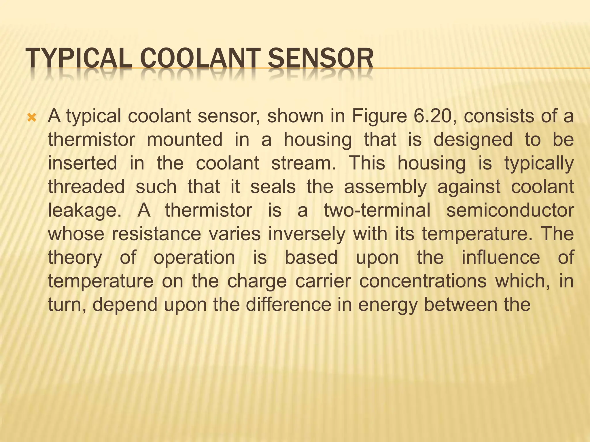 TYPICAL COOLANT SENSOR
 A typical coolant sensor, shown in Figure 6.20, consists of a
thermistor mounted in a housing that is designed to be
inserted in the coolant stream. This housing is typically
threaded such that it seals the assembly against coolant
leakage. A thermistor is a two-terminal semiconductor
whose resistance varies inversely with its temperature. The
theory of operation is based upon the influence of
temperature on the charge carrier concentrations which, in
turn, depend upon the difference in energy between the
 