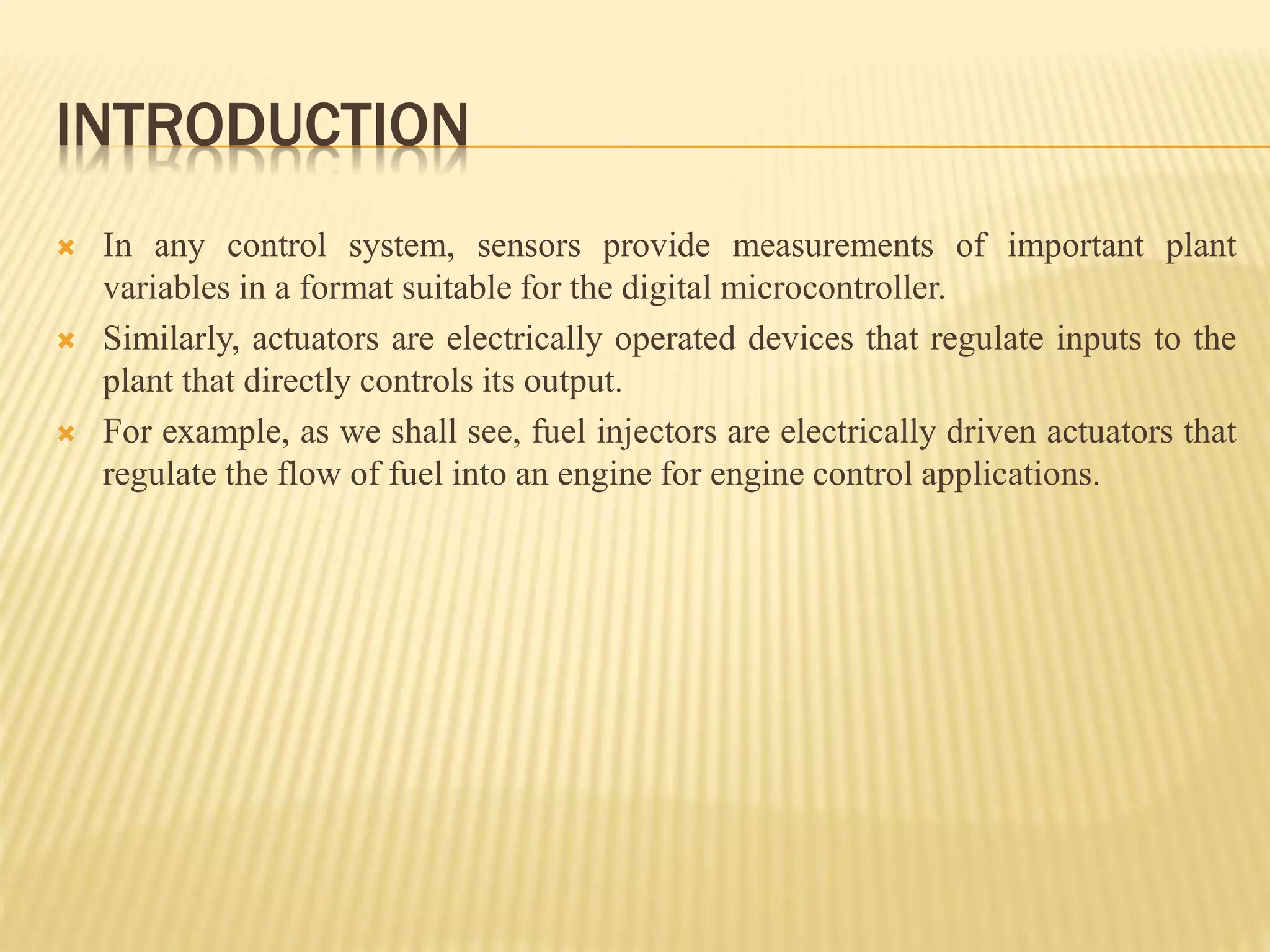 INTRODUCTION
 In any control system, sensors provide measurements of important plant
variables in a format suitable for the digital microcontroller.
 Similarly, actuators are electrically operated devices that regulate inputs to the
plant that directly controls its output.
 For example, as we shall see, fuel injectors are electrically driven actuators that
regulate the flow of fuel into an engine for engine control applications.
 