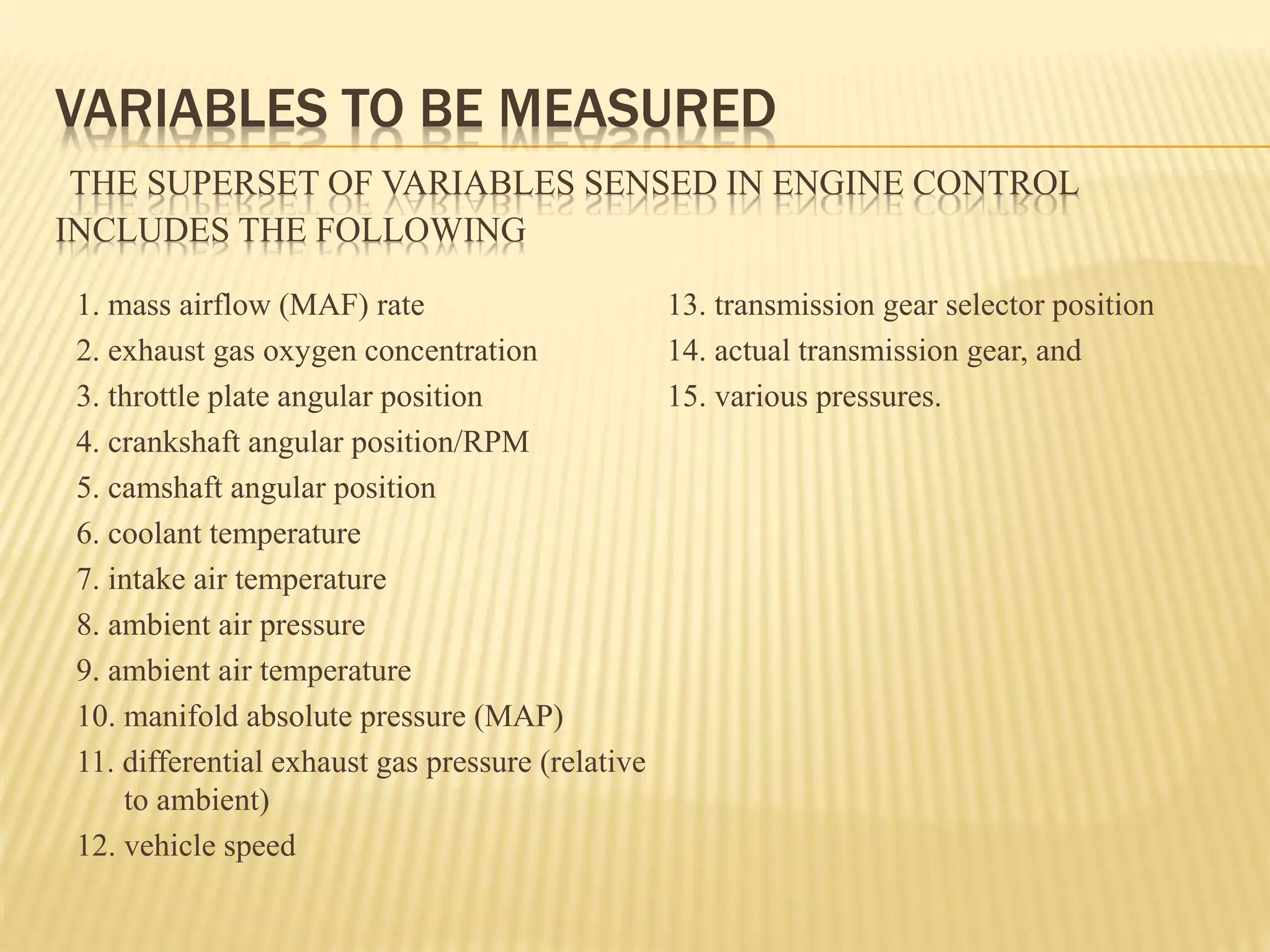 VARIABLES TO BE MEASURED
THE SUPERSET OF VARIABLES SENSED IN ENGINE CONTROL
INCLUDES THE FOLLOWING
1. mass airflow (MAF) rate
2. exhaust gas oxygen concentration
3. throttle plate angular position
4. crankshaft angular position/RPM
5. camshaft angular position
6. coolant temperature
7. intake air temperature
8. ambient air pressure
9. ambient air temperature
10. manifold absolute pressure (MAP)
11. differential exhaust gas pressure (relative
to ambient)
12. vehicle speed
13. transmission gear selector position
14. actual transmission gear, and
15. various pressures.
 