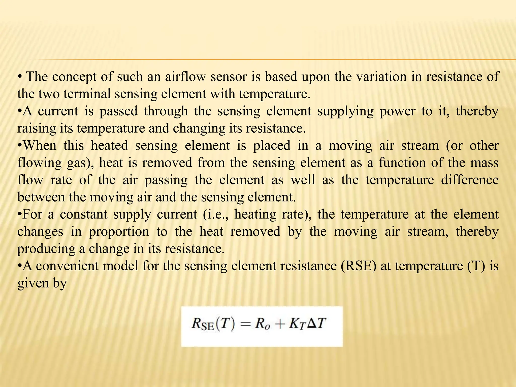 • The concept of such an airflow sensor is based upon the variation in resistance of
the two terminal sensing element with temperature.
•A current is passed through the sensing element supplying power to it, thereby
raising its temperature and changing its resistance.
•When this heated sensing element is placed in a moving air stream (or other
flowing gas), heat is removed from the sensing element as a function of the mass
flow rate of the air passing the element as well as the temperature difference
between the moving air and the sensing element.
•For a constant supply current (i.e., heating rate), the temperature at the element
changes in proportion to the heat removed by the moving air stream, thereby
producing a change in its resistance.
•A convenient model for the sensing element resistance (RSE) at temperature (T) is
given by
 