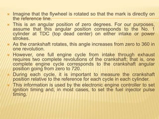  Imagine that the flywheel is rotated so that the mark is directly on
the reference line.
 This is an angular position of zero degrees. For our purposes,
assume that this angular position corresponds to the No. 1
cylinder at TDC (top dead center) on either intake or power
strokes.
 As the crankshaft rotates, this angle increases from zero to 360 in
one revolution.
 However, one full engine cycle from intake through exhaust
requires two complete revolutions of the crankshaft; that is, one
complete engine cycle corresponds to the crankshaft angular
position going from zero to 720.
 During each cycle, it is important to measure the crankshaft
position relative to the reference for each cycle in each cylinder.
 This information is used by the electronic engine controller to set
ignition timing and, in most cases, to set the fuel injector pulse
timing.
 