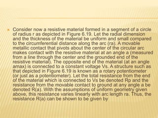  Consider now a resistive material formed in a segment of a circle
of radius r as depicted in Figure 6.19. Let the radial dimension
and the thickness of the material be uniform and small compared
to the circumferential distance along the arc (ra). A movable
metallic contact that pivots about the center of the circular arc
makes contact with the resistive material at an angle a (measured
from a line through the center and the grounded end of the
resistive material). The opposite end of the material (at an angle
amax) is connected to a constant voltage Vs. A structure such as
that depicted in Figure 6.19 is known as a rotary potentiometer
(or just as a potentiometer). Let the total resistance from the end
of the material which is connected to Vs be denoted Rp and the
resistance from the movable contact to ground at any angle a be
denoted R(a). With the assumptions of uniform geometry given
above, this resistance varies linearly with arc length ra. Thus, the
resistance R(a) can be shown to be given by
 