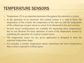 TEMPERATURE SENSORS
 Temperature (T) is an important parameter throughout the automotive system.
 In the operation of an electronic fuel control system it is vital to know the
temperature of the coolant, the temperature of the inlet air, and the temperature
of the exhaust gas oxygen sensor (a sensor to be discussed in the next section).
 Several sensor configurations are available for measuring these temperatures,
but we can illustrate the basic operation of most of the temperature sensors by
explaining the operation of a typical coolant sensor.
 The temperature sensor for any given application is designed to meet the
expected temperature range.
 For example, a coolant, temperature sensor experiences far lower temperatures
than a sensor exposed to exhaust gases.
 