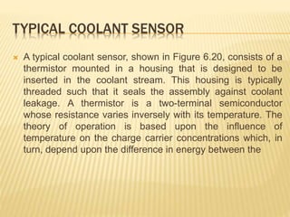 TYPICAL COOLANT SENSOR
 A typical coolant sensor, shown in Figure 6.20, consists of a
thermistor mounted in a housing that is designed to be
inserted in the coolant stream. This housing is typically
threaded such that it seals the assembly against coolant
leakage. A thermistor is a two-terminal semiconductor
whose resistance varies inversely with its temperature. The
theory of operation is based upon the influence of
temperature on the charge carrier concentrations which, in
turn, depend upon the difference in energy between the
 