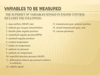 VARIABLES TO BE MEASURED
THE SUPERSET OF VARIABLES SENSED IN ENGINE CONTROL
INCLUDES THE FOLLOWING
1. mass airflow (MAF) rate
2. exhaust gas oxygen concentration
3. throttle plate angular position
4. crankshaft angular position/RPM
5. camshaft angular position
6. coolant temperature
7. intake air temperature
8. ambient air pressure
9. ambient air temperature
10. manifold absolute pressure (MAP)
11. differential exhaust gas pressure (relative
to ambient)
12. vehicle speed
13. transmission gear selector position
14. actual transmission gear, and
15. various pressures.
 