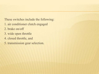 These switches include the following:
1. air conditioner clutch engaged
2. brake on/off
3. wide open throttle
4. closed throttle, and
5. transmission gear selection.
 