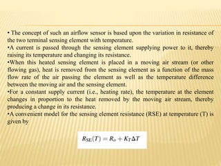 • The concept of such an airflow sensor is based upon the variation in resistance of
the two terminal sensing element with temperature.
•A current is passed through the sensing element supplying power to it, thereby
raising its temperature and changing its resistance.
•When this heated sensing element is placed in a moving air stream (or other
flowing gas), heat is removed from the sensing element as a function of the mass
flow rate of the air passing the element as well as the temperature difference
between the moving air and the sensing element.
•For a constant supply current (i.e., heating rate), the temperature at the element
changes in proportion to the heat removed by the moving air stream, thereby
producing a change in its resistance.
•A convenient model for the sensing element resistance (RSE) at temperature (T) is
given by
 