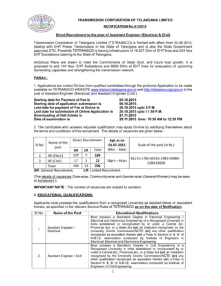 1
TRANSMISSION CORPORATION OF TELANGANA LIMITED
NOTIFICATION No.01/2015
Direct Recruitment to the post of Assistant Engineer (Electrical & Civil)
Transmission Corporation of Telangana Limited (TSTRANSCO) is formed with effect from 02.06.2014,
dealing with EHT Power Transmission in the State of Telangana and is also the State Government
approved STU. Presently TSTRANSCO is having infrastructure of 16,637 Ckm of EHT lines and 243 Nos
EHT Substations catering to the State of Telangana.
Ambitious Plans are drawn to meet the Commitments of State Govt. and future load growth. It is
proposed to add 144 Nos. EHT Substations and 8806 CKm of EHT lines for evacuation of upcoming
Generating capacities and strengthening the transmission network.
PARA-I :
1. Applications are invited On-line from qualified candidates through the proforma Application to be made
available on TSTRANSCO WEBSITE www.transco.telangana.gov.in and http://tstransco.cgg.gov.in to the
post of Assistant Engineer (Electrical) and Assistant Engineer (Civil ).
Starting date for Payment of Fee is 05.10.2015
Starting date of application submission is 06.10.2015 .
Last date for payment of Fee at Online is 26.10.2015 upto 5 P.M.
Last date for submission of Online Application is 26.10.2015 upto 11:59 P.M.
Downloading of Hall tickets is 21.11.2015
Date of examination is 29.11.2015 time: 10:30 AM to 12:30 PM
2. The candidates who possess requisite qualification may apply On-line by satisfying themselves about
the terms and conditions of this recruitment. The details of vacancies are given below :
Sl.No.
Name of the
post
Direct Recruitment Age as on
01.07.2015
(Min - Max)
Scale of the post (in Rs.)
GR LR Total
1 AE (Elecl.) 177 7 184
18yrs – 44yrs
41155-1700-44555-1985-54480-
2280-63600
2 AE (Civil) 17 5 22
Total 194 12 206
GR: General Recruitment; LR: Limited Recruitment.
(The details of vacancies Zone-wise, Community-wise and Gender-wise (General/Women) may be seen
at Annexure-I ).
IMPORTANT NOTE : The number of vacancies are subject to variation.
3. EDUCATIONAL QUALIFICATIONS:
Applicants must possess the qualifications from a recognized University as detailed below or equivalent
thereto, as specified in the relevant Service Rules of TSTRANSCO as on the date of Notification.
Sl.No. Name of the Post Educational Qualifications
1
Assistant Engineer /
Electrical
Must possess a Bachelors Degree in Electrical Engineering /
Electrical and Electronics Engineering of a Recognized University in
India established or incorporated by or under a Central Act,
Provincial Act, or a State Act (or) an Institution recognized by the
University Grants Commission/AICTE (or) any other qualification
recognized as equivalent thereto (or) a Pass in Section-‘A’ & ‘B’ of
A.M.I.E. examination conducted by Institute of Engineers in
Electrical/ Electrical and Electronics Engineering.
2 Assistant Engineer / Civil
Must possess a Bachelors Degree in Civil Engineering of a
Recognized University in India established or incorporated by or
under a Central Act, Provincial Act, or a State Act (or) an Institution
recognized by the University Grants Commission/AICTE (or) any
other qualification recognized as equivalent thereto (or) a Pass in
Section-‘A’ & ‘B’ of A.M.I.E. examination conducted by Institute of
Engineers in Civil Engineering.
 