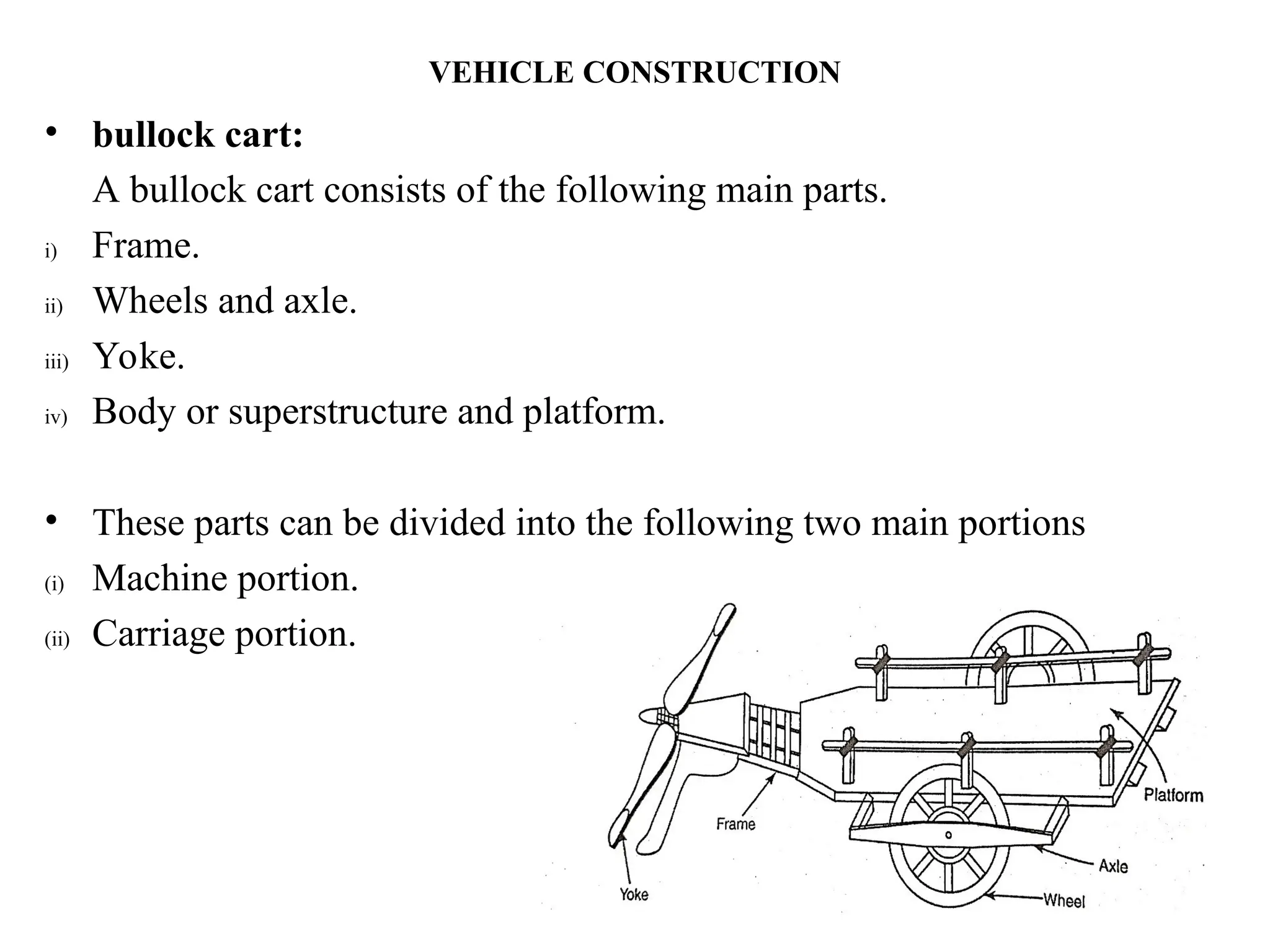 VEHICLE CONSTRUCTION
• bullock cart:
A bullock cart consists of the following main parts.
i) Frame.
ii) Wheels and axle.
iii) Yoke.
iv) Body or superstructure and platform.
• These parts can be divided into the following two main portions
(i) Machine portion.
(ii) Carriage portion.
 
