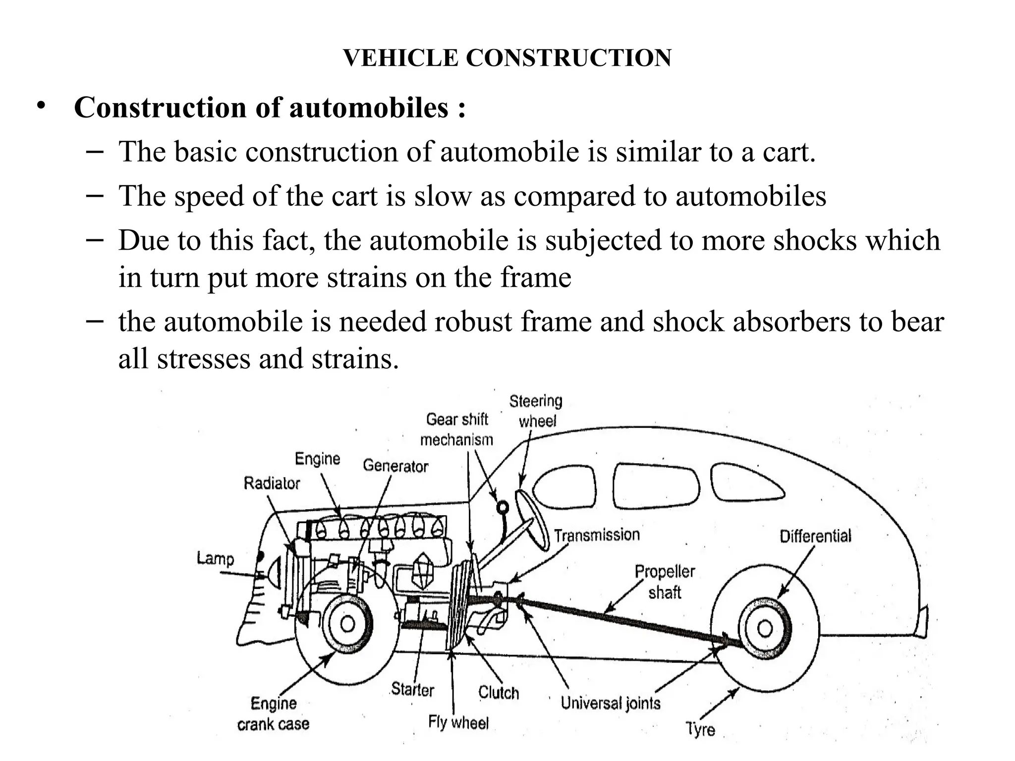 VEHICLE CONSTRUCTION
• Construction of automobiles :
– The basic construction of automobile is similar to a cart.
– The speed of the cart is slow as compared to automobiles
– Due to this fact, the automobile is subjected to more shocks which
in turn put more strains on the frame
– the automobile is needed robust frame and shock absorbers to bear
all stresses and strains.
 