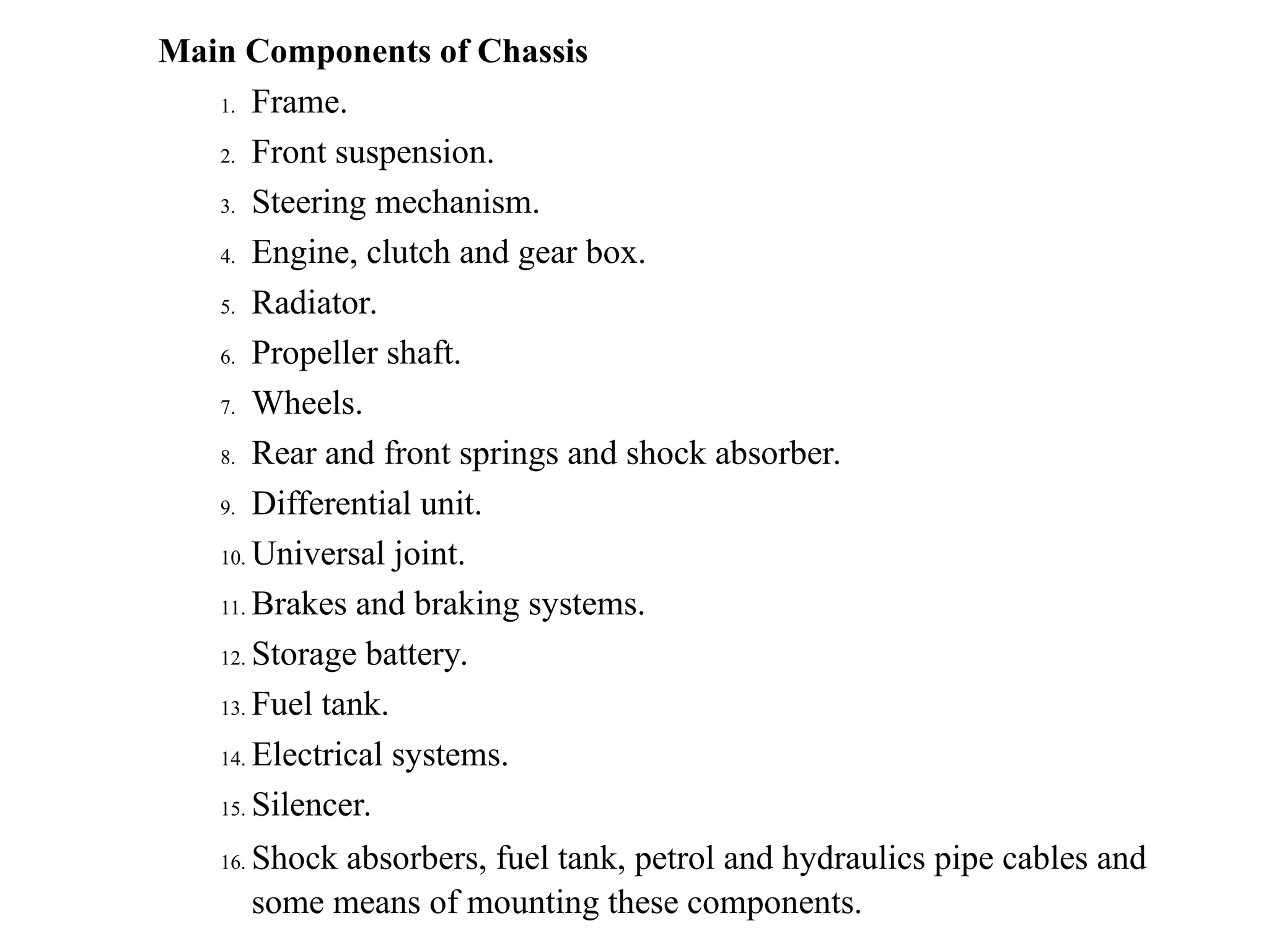 Main Components of Chassis
1. Frame.
2. Front suspension.
3. Steering mechanism.
4. Engine, clutch and gear box.
5. Radiator.
6. Propeller shaft.
7. Wheels.
8. Rear and front springs and shock absorber.
9. Differential unit.
10. Universal joint.
11. Brakes and braking systems.
12. Storage battery.
13. Fuel tank.
14. Electrical systems.
15. Silencer.
16. Shock absorbers, fuel tank, petrol and hydraulics pipe cables and
some means of mounting these components.
 