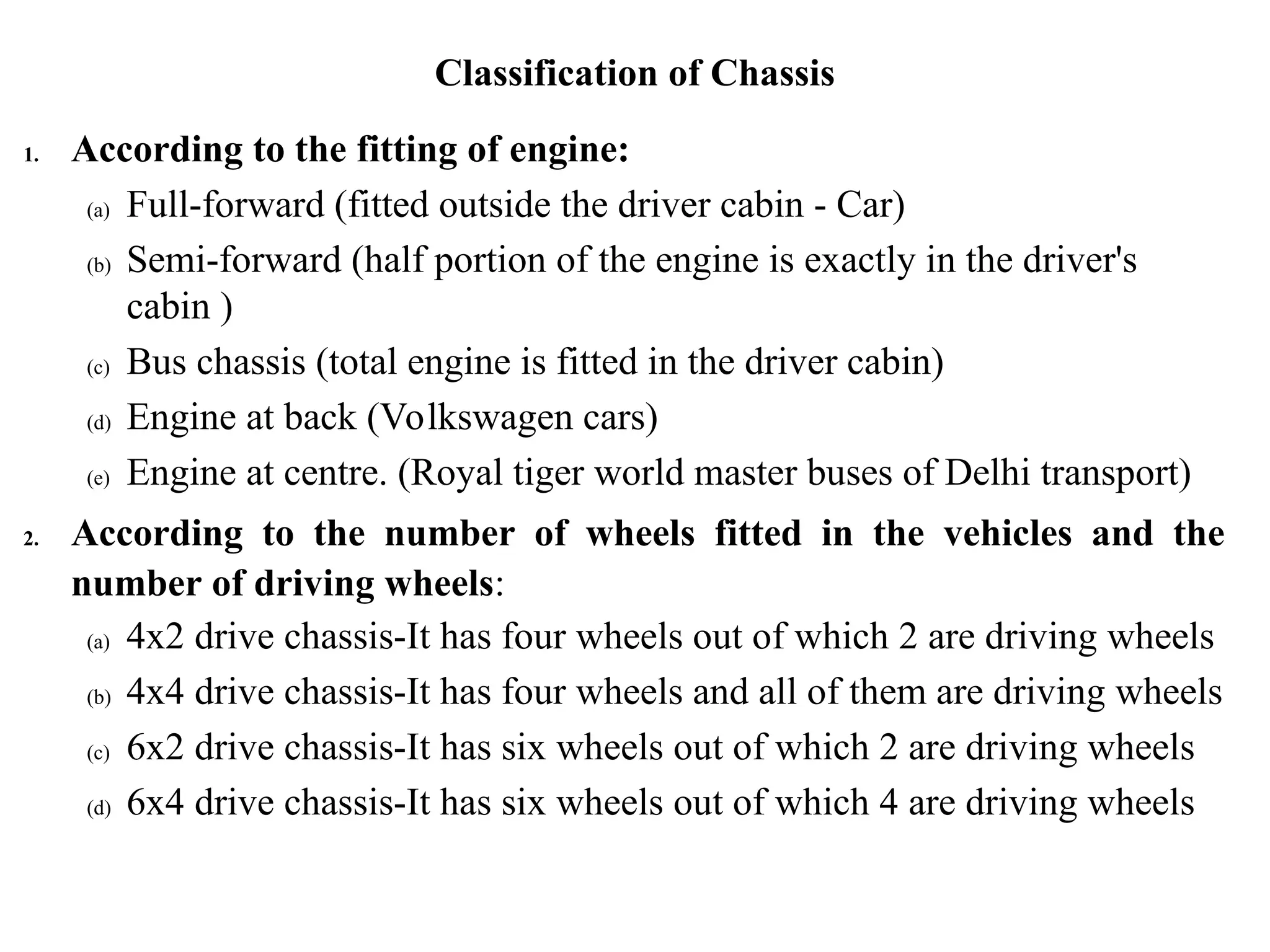 Classification of Chassis
1. According to the fitting of engine:
(a) Full-forward (fitted outside the driver cabin - Car)
(b) Semi-forward (half portion of the engine is exactly in the driver's
cabin )
(c) Bus chassis (total engine is fitted in the driver cabin)
(d) Engine at back (Volkswagen cars)
(e) Engine at centre. (Royal tiger world master buses of Delhi transport)
2. According to the number of wheels fitted in the vehicles and the
number of driving wheels:
(a) 4x2 drive chassis-It has four wheels out of which 2 are driving wheels
(b) 4x4 drive chassis-It has four wheels and all of them are driving wheels
(c) 6x2 drive chassis-It has six wheels out of which 2 are driving wheels
(d) 6x4 drive chassis-It has six wheels out of which 4 are driving wheels
 