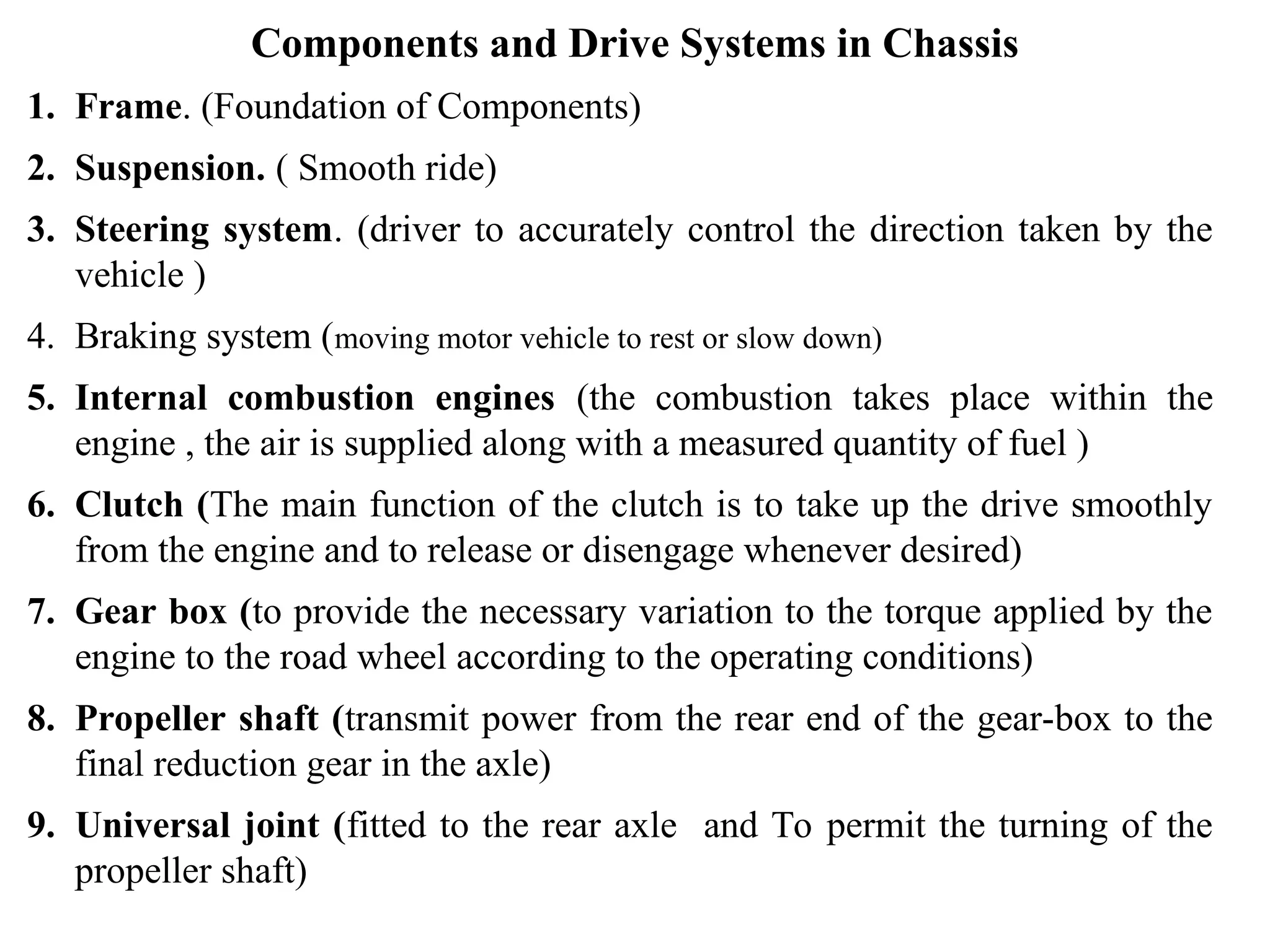Components and Drive Systems in Chassis
1. Frame. (Foundation of Components)
2. Suspension. ( Smooth ride)
3. Steering system. (driver to accurately control the direction taken by the
vehicle )
4. Braking system (moving motor vehicle to rest or slow down)
5. Internal combustion engines (the combustion takes place within the
engine , the air is supplied along with a measured quantity of fuel )
6. Clutch (The main function of the clutch is to take up the drive smoothly
from the engine and to release or disengage whenever desired)
7. Gear box (to provide the necessary variation to the torque applied by the
engine to the road wheel according to the operating conditions)
8. Propeller shaft (transmit power from the rear end of the gear-box to the
final reduction gear in the axle)
9. Universal joint (fitted to the rear axle and To permit the turning of the
propeller shaft)
 