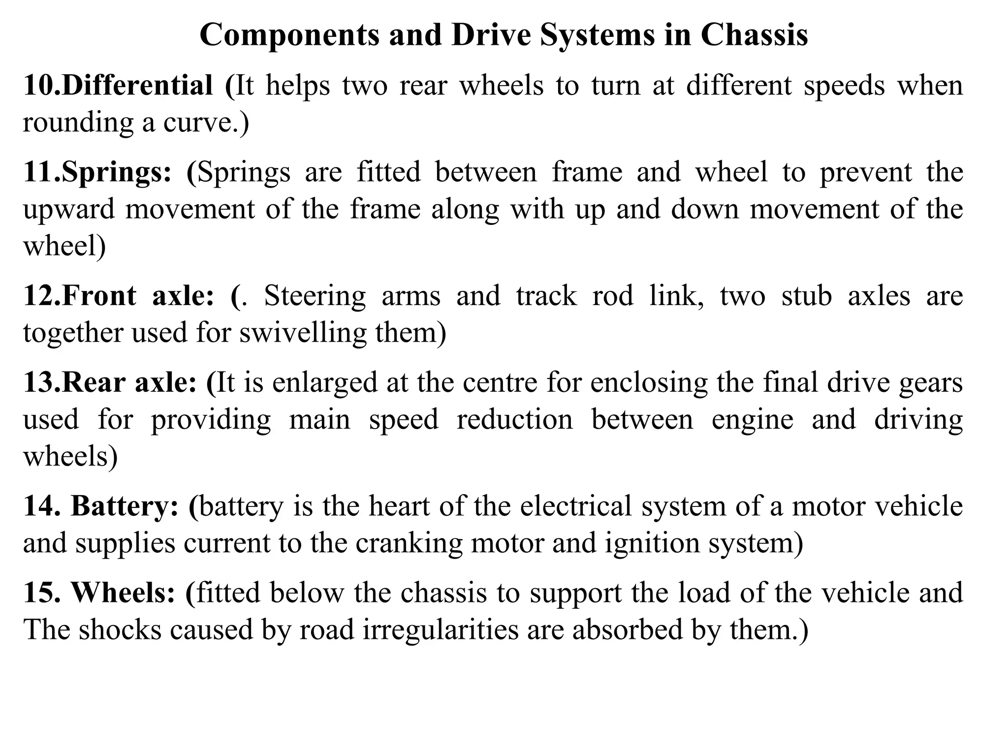 Components and Drive Systems in Chassis
10.Differential (It helps two rear wheels to turn at different speeds when
rounding a curve.)
11.Springs: (Springs are fitted between frame and wheel to prevent the
upward movement of the frame along with up and down movement of the
wheel)
12.Front axle: (. Steering arms and track rod link, two stub axles are
together used for swivelling them)
13.Rear axle: (It is enlarged at the centre for enclosing the final drive gears
used for providing main speed reduction between engine and driving
wheels)
14. Battery: (battery is the heart of the electrical system of a motor vehicle
and supplies current to the cranking motor and ignition system)
15. Wheels: (fitted below the chassis to support the load of the vehicle and
The shocks caused by road irregularities are absorbed by them.)
 