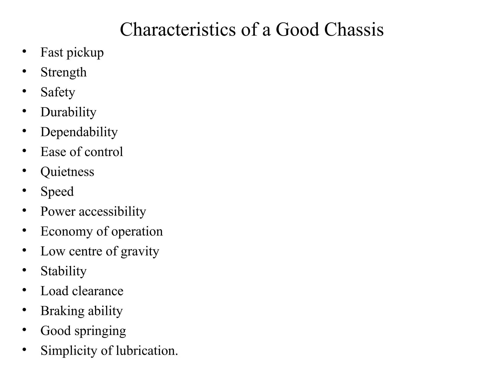 Characteristics of a Good Chassis
• Fast pickup
• Strength
• Safety
• Durability
• Dependability
• Ease of control
• Quietness
• Speed
• Power accessibility
• Economy of operation
• Low centre of gravity
• Stability
• Load clearance
• Braking ability
• Good springing
• Simplicity of lubrication.
 