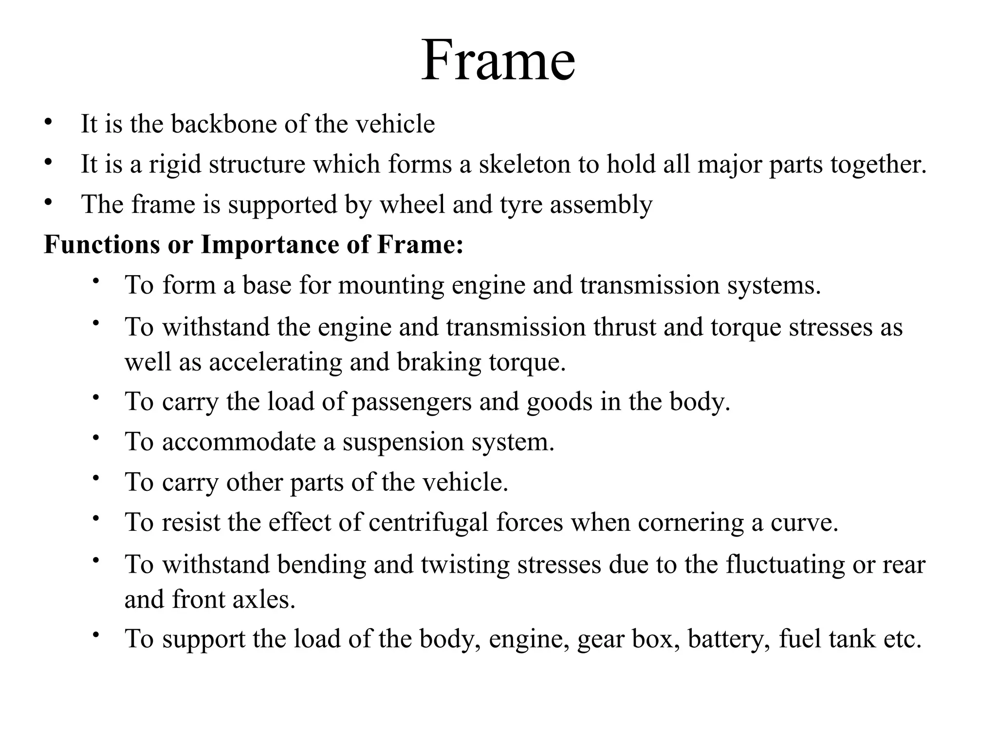 Frame
• It is the backbone of the vehicle
• It is a rigid structure which forms a skeleton to hold all major parts together.
• The frame is supported by wheel and tyre assembly
Functions or Importance of Frame:
 To form a base for mounting engine and transmission systems.
 To withstand the engine and transmission thrust and torque stresses as
well as accelerating and braking torque.
 To carry the load of passengers and goods in the body.
 To accommodate a suspension system.
 To carry other parts of the vehicle.
 To resist the effect of centrifugal forces when cornering a curve.
 To withstand bending and twisting stresses due to the fluctuating or rear
and front axles.
 To support the load of the body, engine, gear box, battery, fuel tank etc.
 