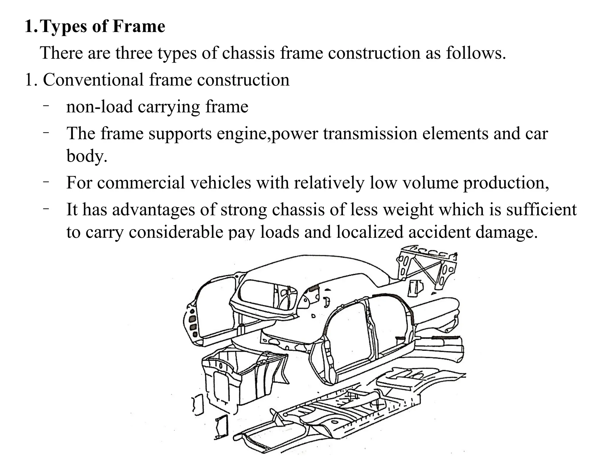 1.Types of Frame
There are three types of chassis frame construction as follows.
1. Conventional frame construction
– non-load carrying frame
– The frame supports engine,power transmission elements and car
body.
– For commercial vehicles with relatively low volume production,
– It has advantages of strong chassis of less weight which is sufficient
to carry considerable pay loads and localized accident damage.
 