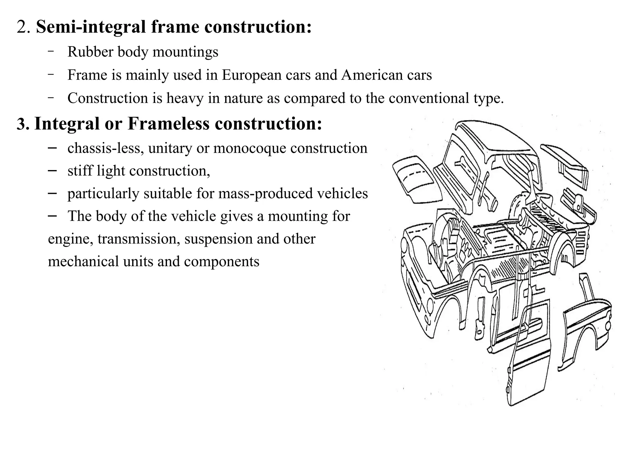 2. Semi-integral frame construction:
– Rubber body mountings
– Frame is mainly used in European cars and American cars
– Construction is heavy in nature as compared to the conventional type.
3. Integral or Frameless construction:
– chassis-less, unitary or monocoque construction
– stiff light construction,
– particularly suitable for mass-produced vehicles
– The body of the vehicle gives a mounting for
engine, transmission, suspension and other
mechanical units and components
 