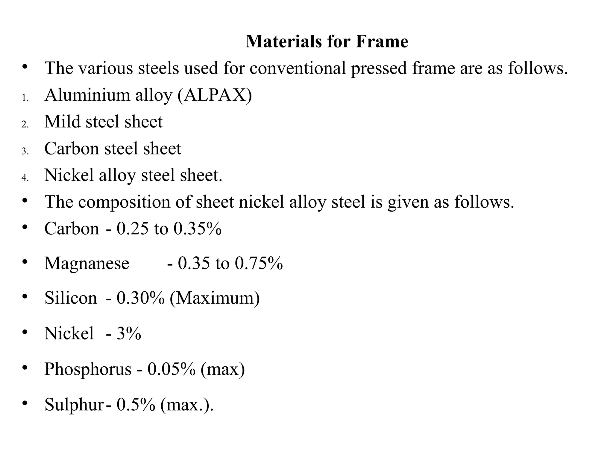 Materials for Frame
• The various steels used for conventional pressed frame are as follows.
1. Aluminium alloy (ALPAX)
2. Mild steel sheet
3. Carbon steel sheet
4. Nickel alloy steel sheet.
• The composition of sheet nickel alloy steel is given as follows.
• Carbon - 0.25 to 0.35%
• Magnanese - 0.35 to 0.75%
• Silicon - 0.30% (Maximum)
• Nickel - 3%
• Phosphorus - 0.05% (max)
• Sulphur- 0.5% (max.).
 