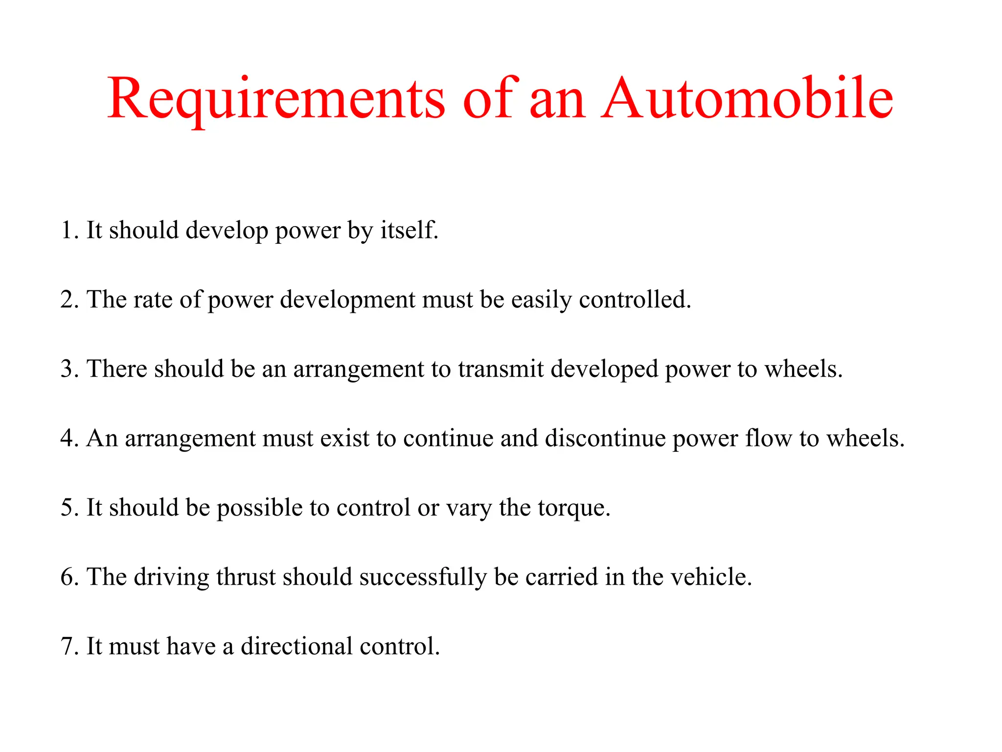 Requirements of an Automobile
1. It should develop power by itself.
2. The rate of power development must be easily controlled.
3. There should be an arrangement to transmit developed power to wheels.
4. An arrangement must exist to continue and discontinue power flow to wheels.
5. It should be possible to control or vary the torque.
6. The driving thrust should successfully be carried in the vehicle.
7. It must have a directional control.
 