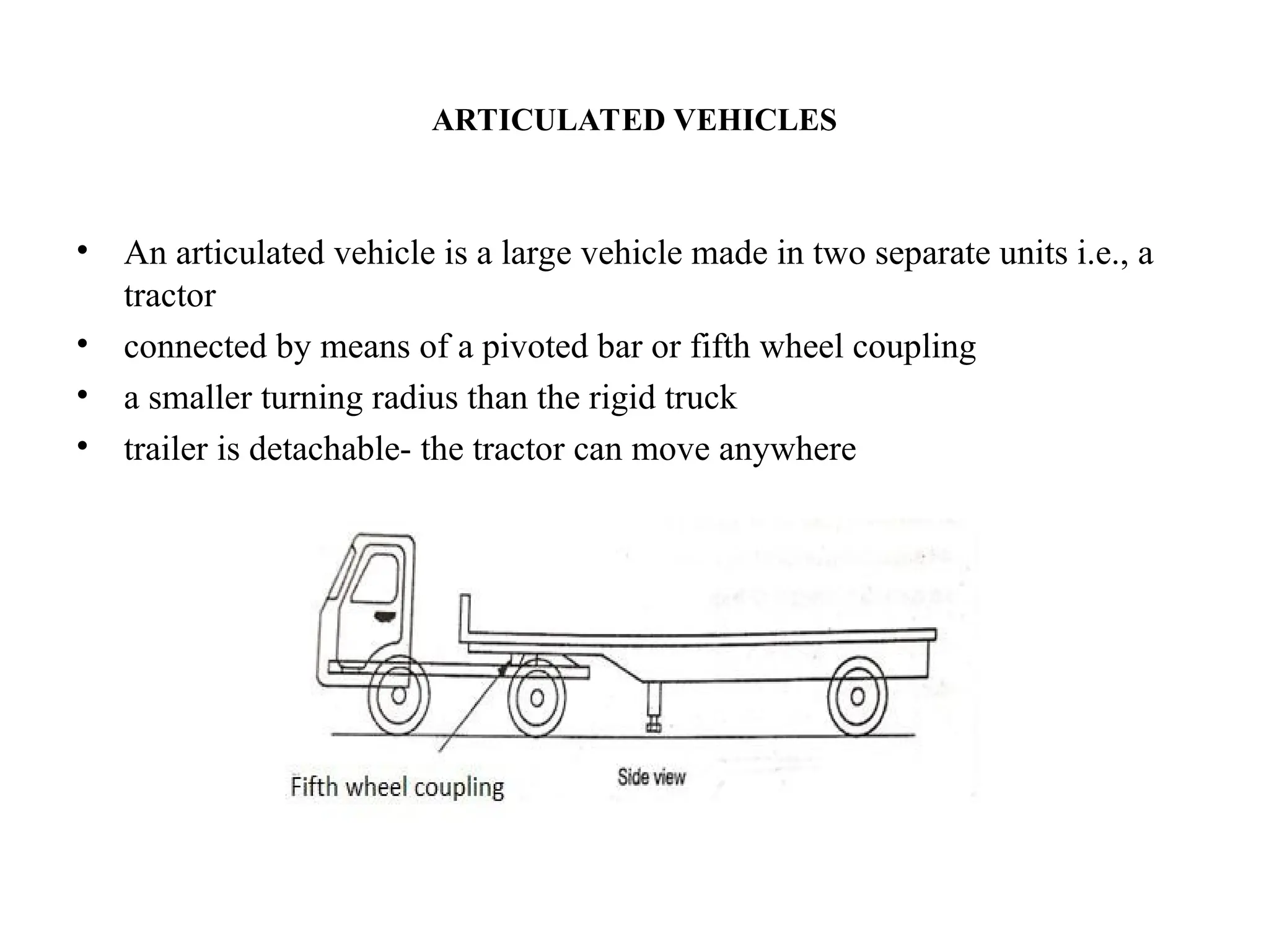 ARTICULATED VEHICLES
• An articulated vehicle is a large vehicle made in two separate units i.e., a
tractor
• connected by means of a pivoted bar or fifth wheel coupling
• a smaller turning radius than the rigid truck
• trailer is detachable- the tractor can move anywhere
 