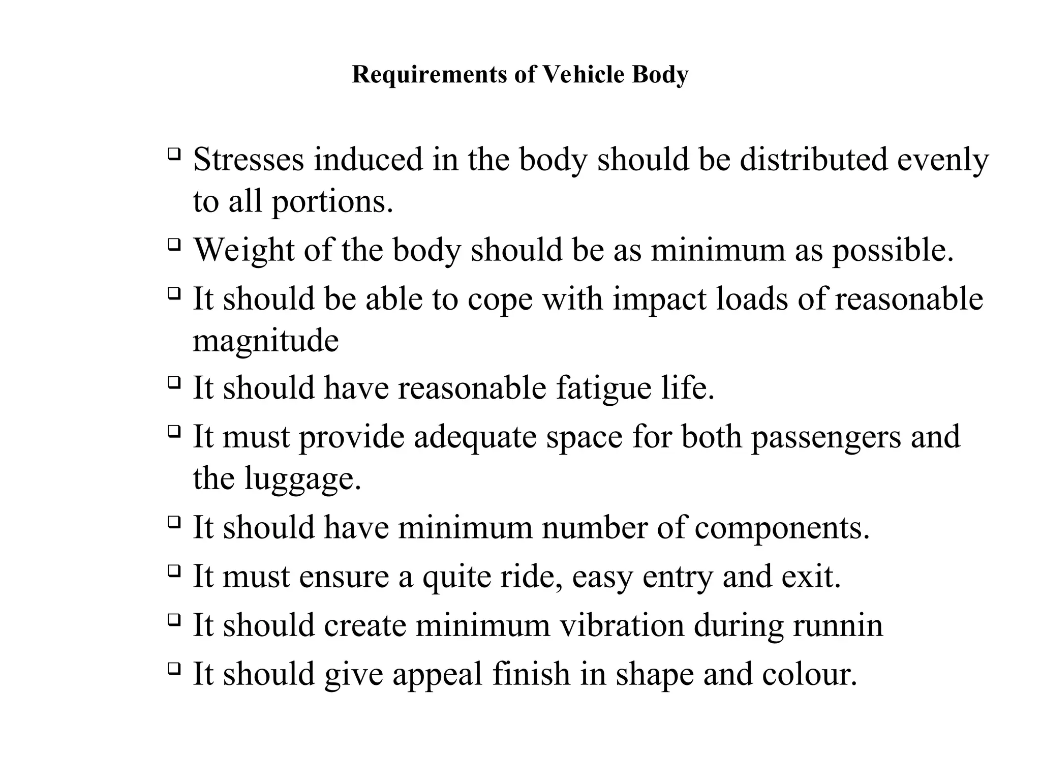 Requirements of Vehicle Body

Stresses induced in the body should be distributed evenly
to all portions.

Weight of the body should be as minimum as possible.

It should be able to cope with impact loads of reasonable
magnitude

It should have reasonable fatigue life.

It must provide adequate space for both passengers and
the luggage.

It should have minimum number of components.

It must ensure a quite ride, easy entry and exit.

It should create minimum vibration during runnin

It should give appeal finish in shape and colour.
 