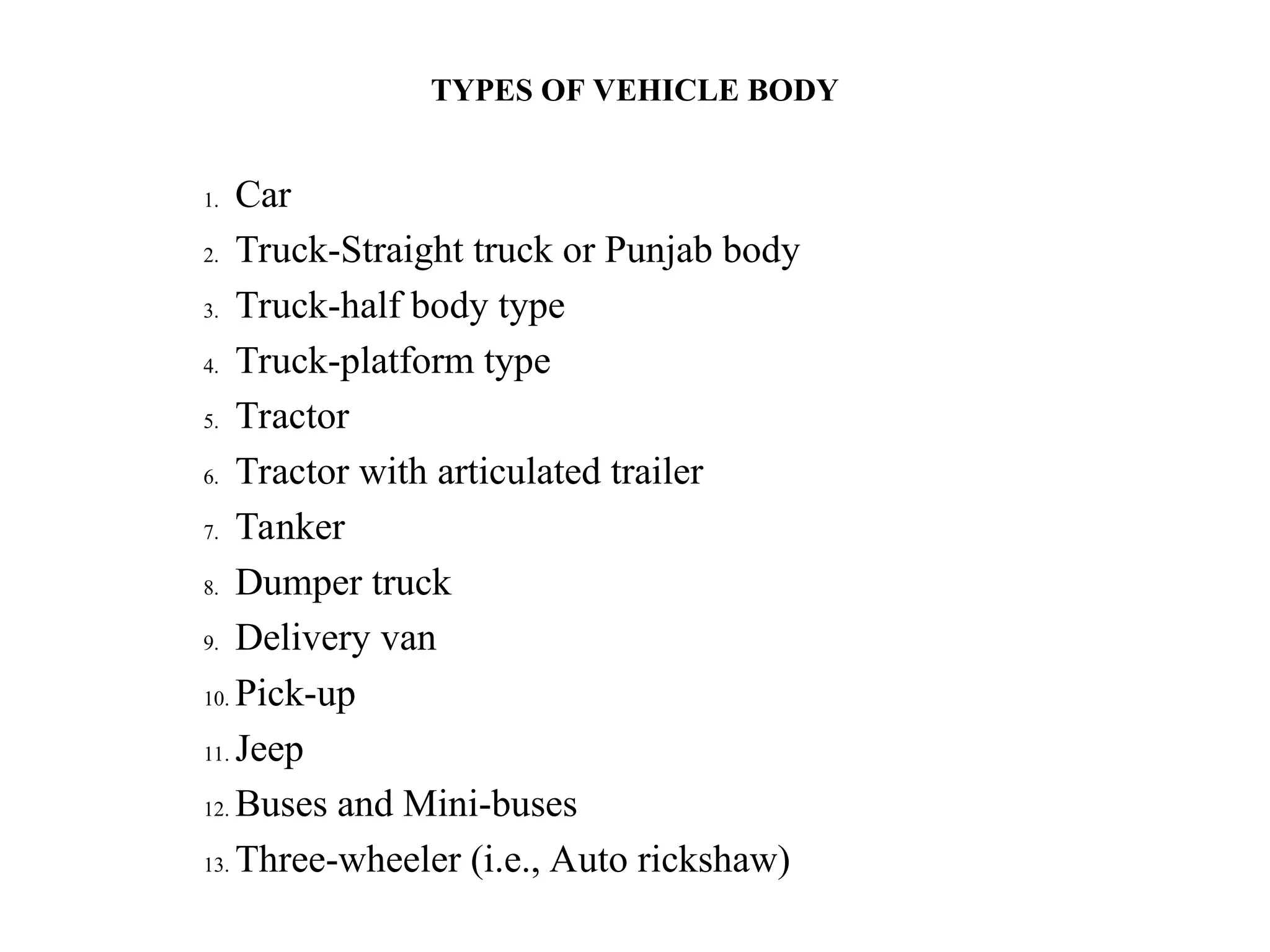 TYPES OF VEHICLE BODY
1. Car
2. Truck-Straight truck or Punjab body
3. Truck-half body type
4. Truck-platform type
5. Tractor
6. Tractor with articulated trailer
7. Tanker
8. Dumper truck
9. Delivery van
10. Pick-up
11. Jeep
12. Buses and Mini-buses
13. Three-wheeler (i.e., Auto rickshaw)
 