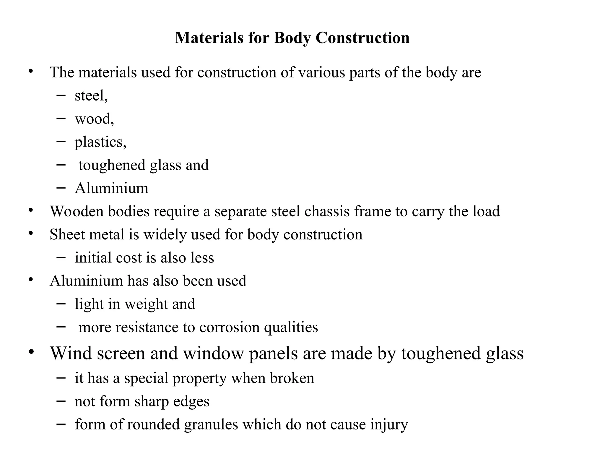 Materials for Body Construction
• The materials used for construction of various parts of the body are
– steel,
– wood,
– plastics,
– toughened glass and
– Aluminium
• Wooden bodies require a separate steel chassis frame to carry the load
• Sheet metal is widely used for body construction
– initial cost is also less
• Aluminium has also been used
– light in weight and
– more resistance to corrosion qualities
• Wind screen and window panels are made by toughened glass
– it has a special property when broken
– not form sharp edges
– form of rounded granules which do not cause injury
 