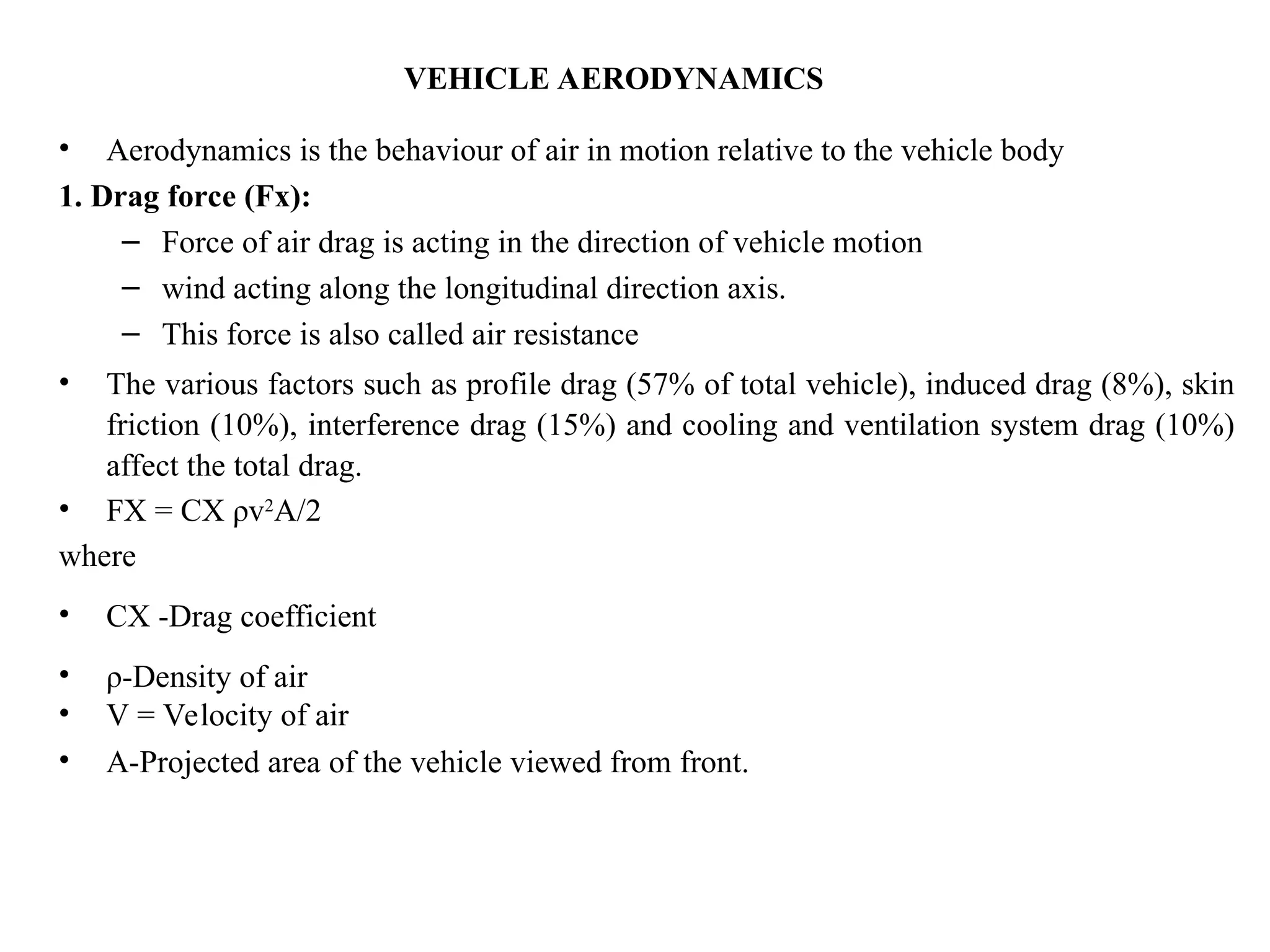 VEHICLE AERODYNAMICS
• Aerodynamics is the behaviour of air in motion relative to the vehicle body
1. Drag force (Fx):
– Force of air drag is acting in the direction of vehicle motion
– wind acting along the longitudinal direction axis.
– This force is also called air resistance
• The various factors such as profile drag (57% of total vehicle), induced drag (8%), skin
friction (10%), interference drag (15%) and cooling and ventilation system drag (10%)
affect the total drag.
• FX = CX ρv2
A/2
where
• CX -Drag coefficient
• ρ-Density of air
• V = Velocity of air
• A-Projected area of the vehicle viewed from front.
 