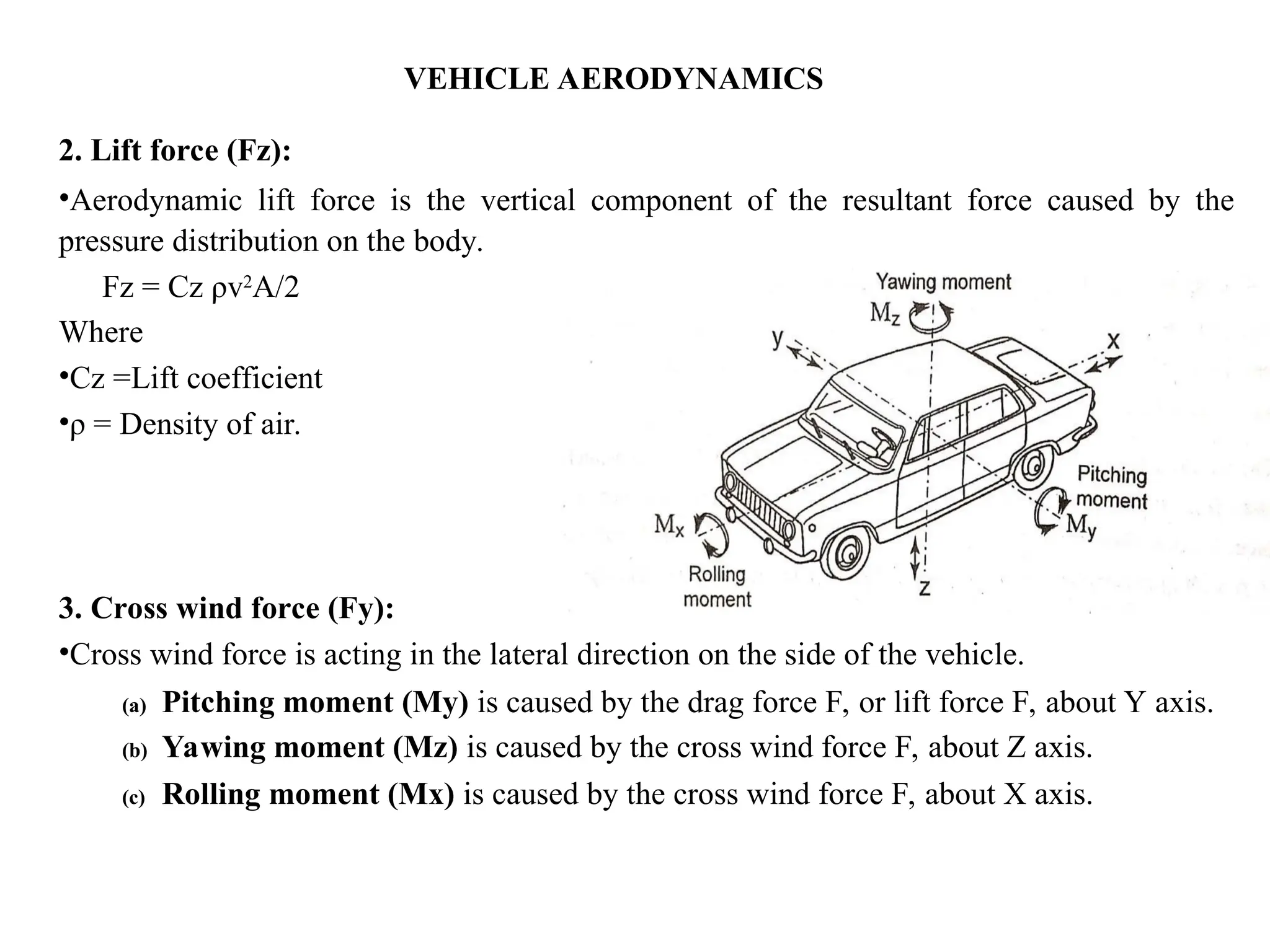 VEHICLE AERODYNAMICS
2. Lift force (Fz):
•Aerodynamic lift force is the vertical component of the resultant force caused by the
pressure distribution on the body.
Fz = Cz ρv2
A/2
Where
•Cz =Lift coefficient
•ρ = Density of air.
3. Cross wind force (Fy):
•Cross wind force is acting in the lateral direction on the side of the vehicle.
(a) Pitching moment (My) is caused by the drag force F, or lift force F, about Y axis.
(b) Yawing moment (Mz) is caused by the cross wind force F, about Z axis.
(c) Rolling moment (Mx) is caused by the cross wind force F, about X axis.
 