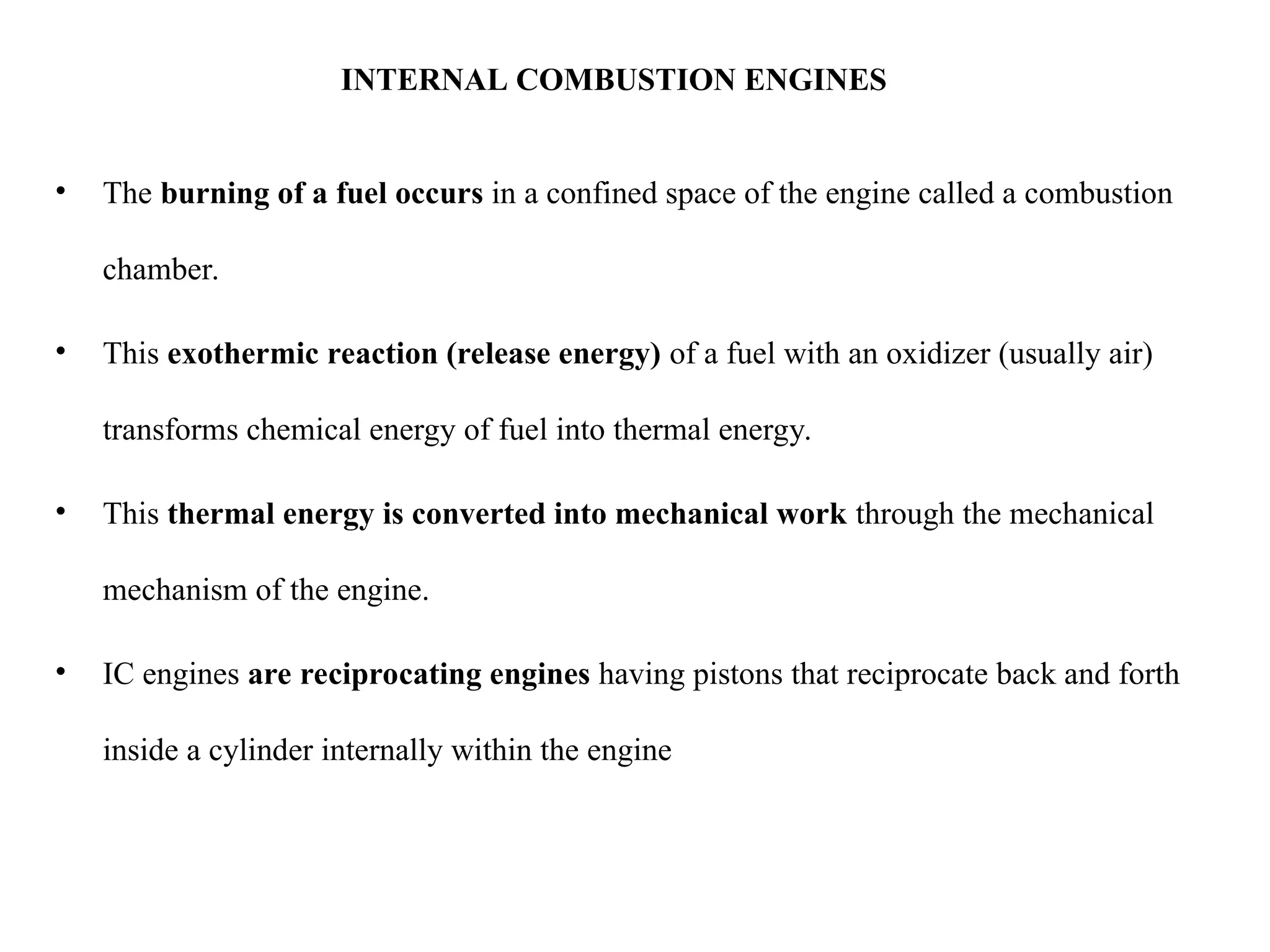 INTERNAL COMBUSTION ENGINES
• The burning of a fuel occurs in a confined space of the engine called a combustion
chamber.
• This exothermic reaction (release energy) of a fuel with an oxidizer (usually air)
transforms chemical energy of fuel into thermal energy.
• This thermal energy is converted into mechanical work through the mechanical
mechanism of the engine.
• IC engines are reciprocating engines having pistons that reciprocate back and forth
inside a cylinder internally within the engine
 