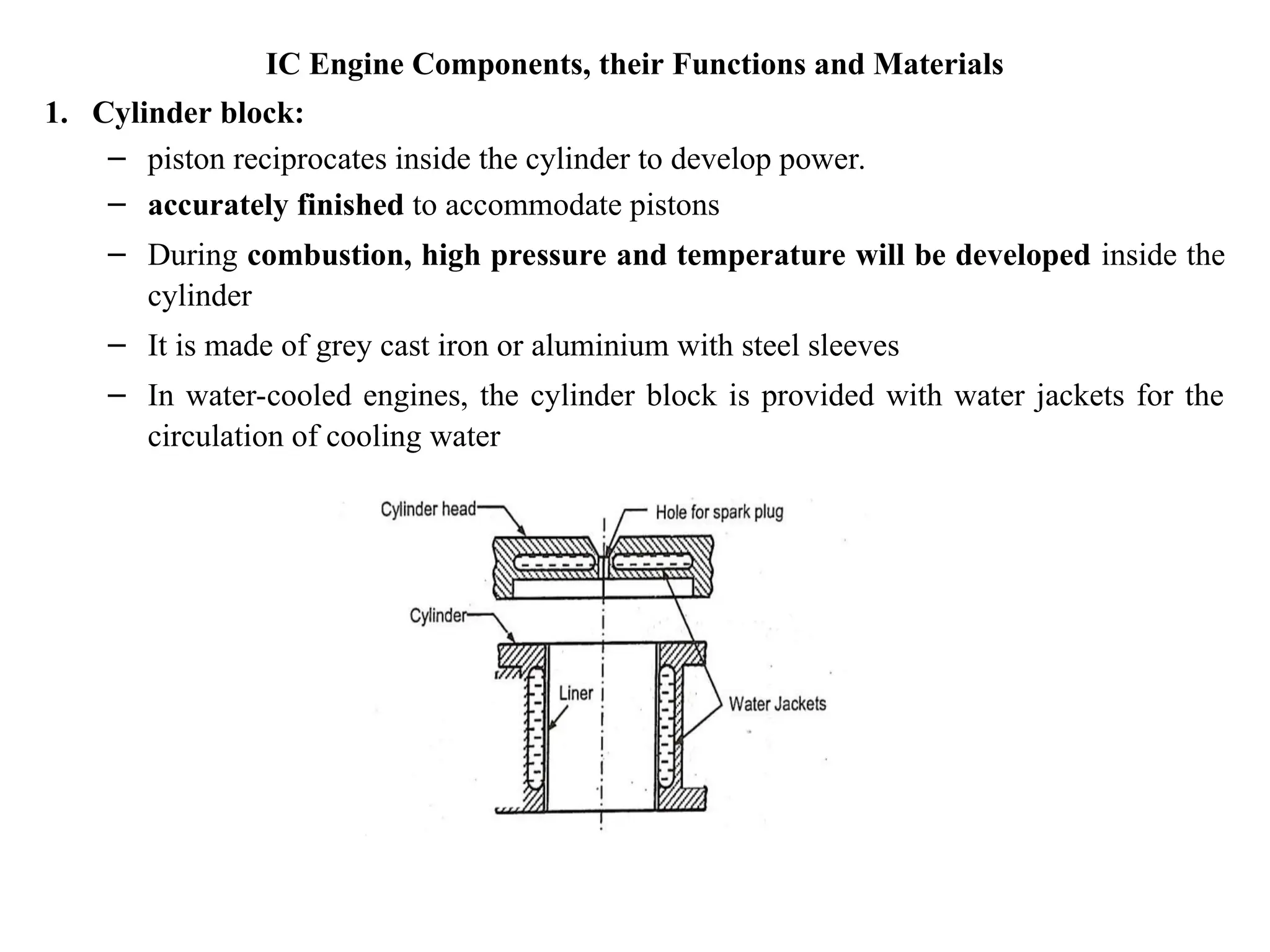 IC Engine Components, their Functions and Materials
1. Cylinder block:
– piston reciprocates inside the cylinder to develop power.
– accurately finished to accommodate pistons
– During combustion, high pressure and temperature will be developed inside the
cylinder
– It is made of grey cast iron or aluminium with steel sleeves
– In water-cooled engines, the cylinder block is provided with water jackets for the
circulation of cooling water
 