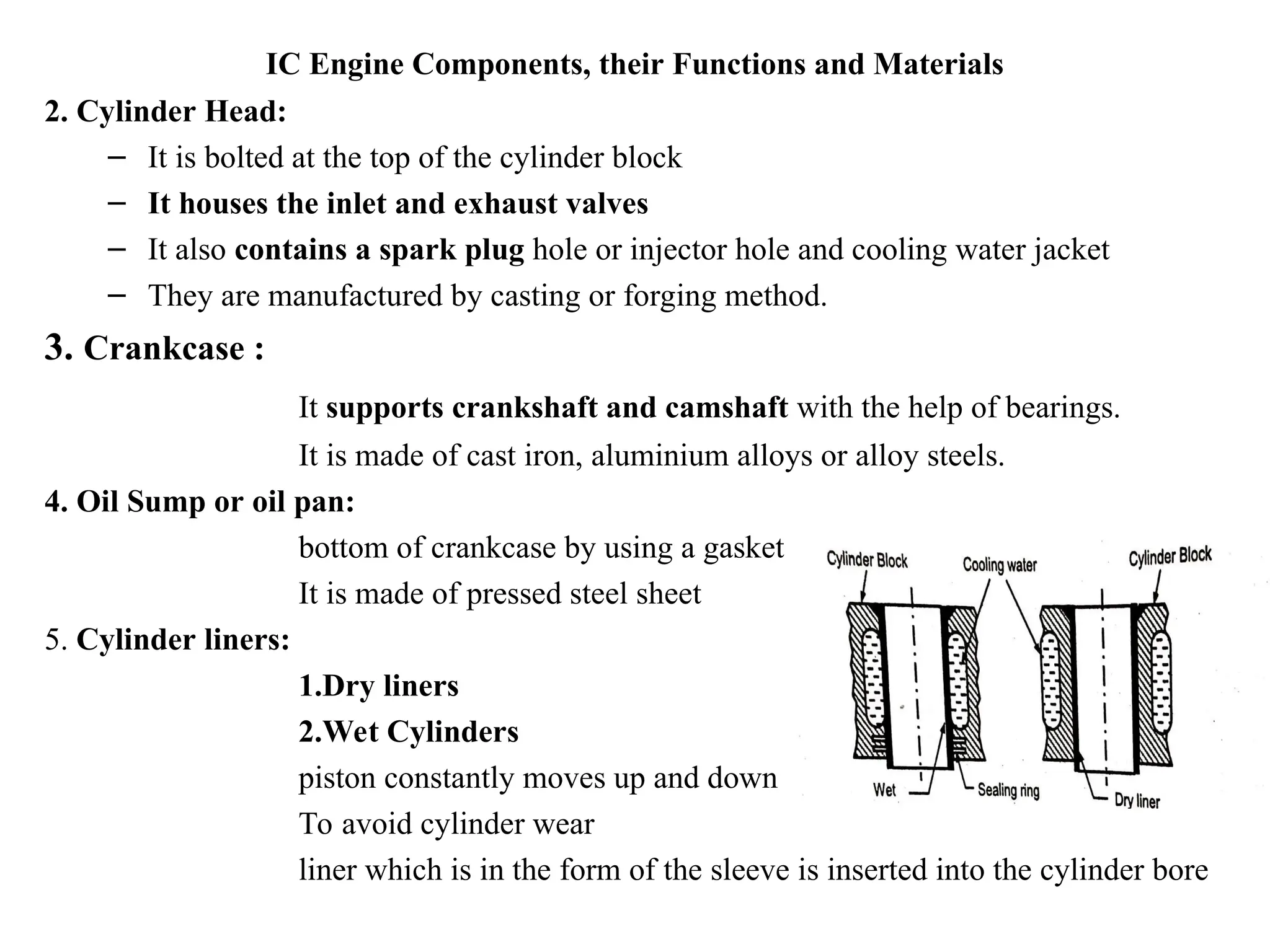 IC Engine Components, their Functions and Materials
2. Cylinder Head:
– It is bolted at the top of the cylinder block
– It houses the inlet and exhaust valves
– It also contains a spark plug hole or injector hole and cooling water jacket
– They are manufactured by casting or forging method.
3. Crankcase :
It supports crankshaft and camshaft with the help of bearings.
It is made of cast iron, aluminium alloys or alloy steels.
4. Oil Sump or oil pan:
bottom of crankcase by using a gasket
It is made of pressed steel sheet
5. Cylinder liners:
1.Dry liners
2.Wet Cylinders
piston constantly moves up and down
To avoid cylinder wear
liner which is in the form of the sleeve is inserted into the cylinder bore
 