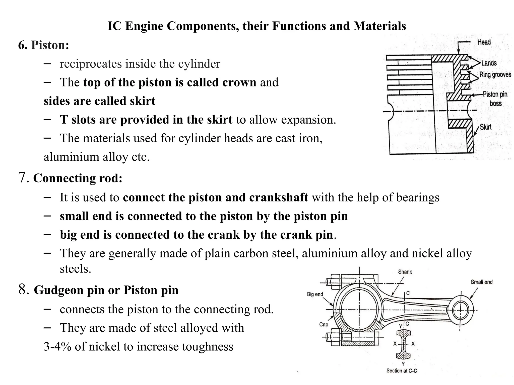 IC Engine Components, their Functions and Materials
6. Piston:
– reciprocates inside the cylinder
– The top of the piston is called crown and
sides are called skirt
– T slots are provided in the skirt to allow expansion.
– The materials used for cylinder heads are cast iron,
aluminium alloy etc.
7. Connecting rod:
– It is used to connect the piston and crankshaft with the help of bearings
– small end is connected to the piston by the piston pin
– big end is connected to the crank by the crank pin.
– They are generally made of plain carbon steel, aluminium alloy and nickel alloy
steels.
8. Gudgeon pin or Piston pin
– connects the piston to the connecting rod.
– They are made of steel alloyed with
3-4% of nickel to increase toughness
 