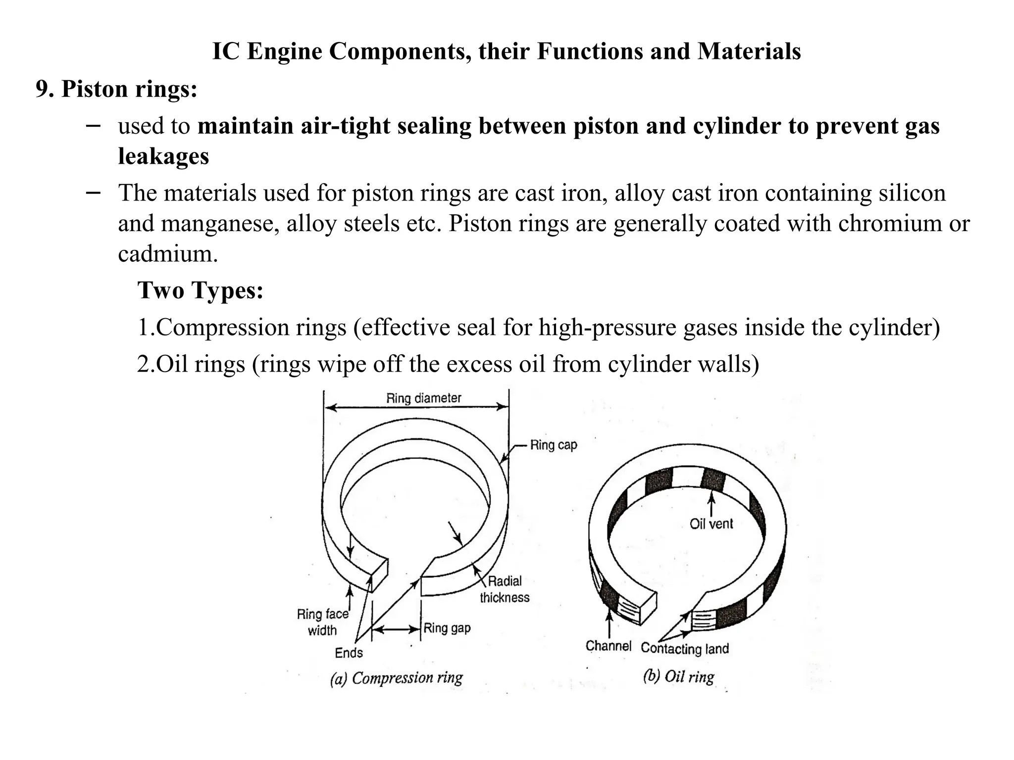 IC Engine Components, their Functions and Materials
9. Piston rings:
– used to maintain air-tight sealing between piston and cylinder to prevent gas
leakages
– The materials used for piston rings are cast iron, alloy cast iron containing silicon
and manganese, alloy steels etc. Piston rings are generally coated with chromium or
cadmium.
Two Types:
1.Compression rings (effective seal for high-pressure gases inside the cylinder)
2.Oil rings (rings wipe off the excess oil from cylinder walls)
 