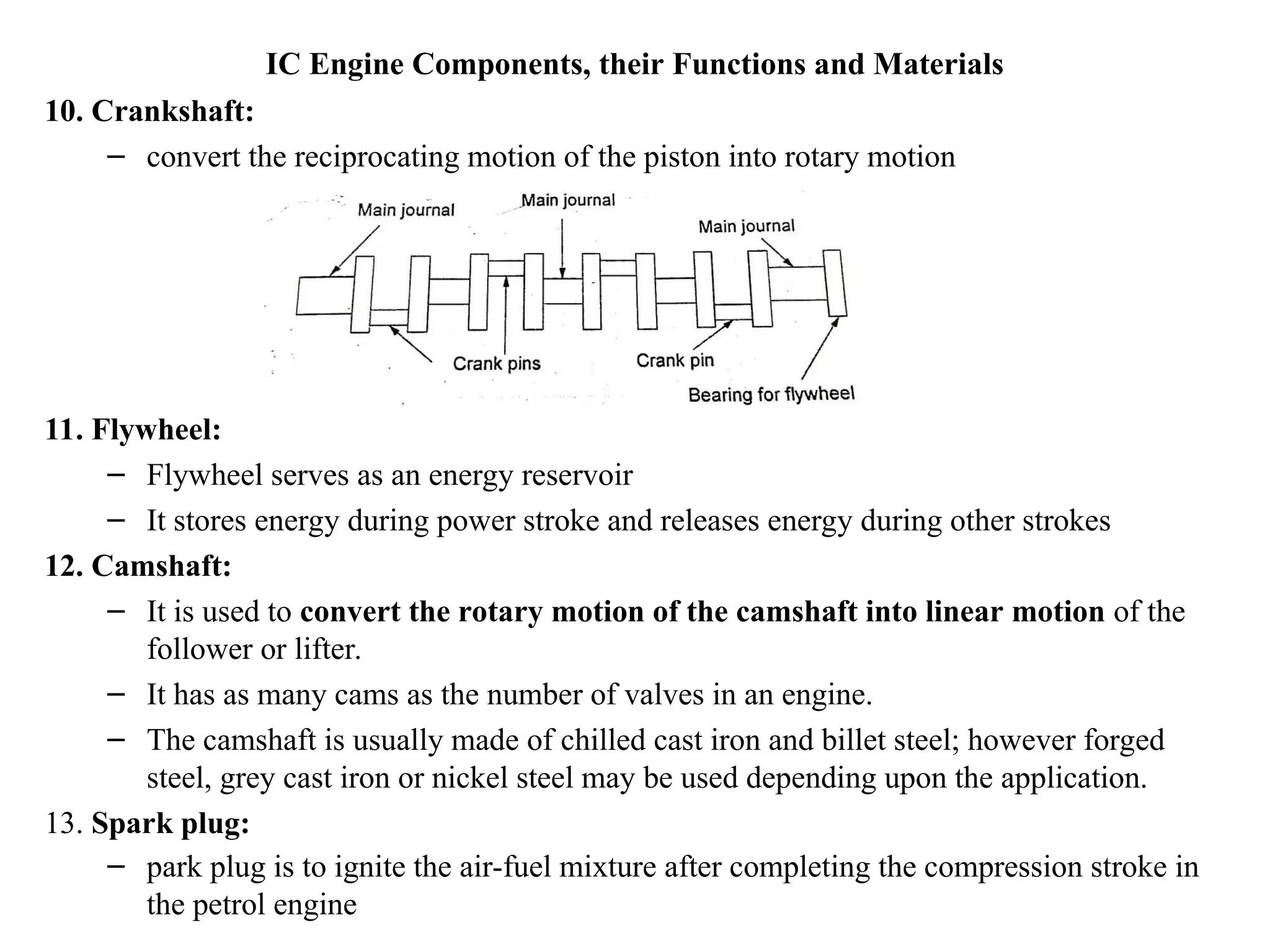 IC Engine Components, their Functions and Materials
10. Crankshaft:
– convert the reciprocating motion of the piston into rotary motion
11. Flywheel:
– Flywheel serves as an energy reservoir
– It stores energy during power stroke and releases energy during other strokes
12. Camshaft:
– It is used to convert the rotary motion of the camshaft into linear motion of the
follower or lifter.
– It has as many cams as the number of valves in an engine.
– The camshaft is usually made of chilled cast iron and billet steel; however forged
steel, grey cast iron or nickel steel may be used depending upon the application.
13. Spark plug:
– park plug is to ignite the air-fuel mixture after completing the compression stroke in
the petrol engine
 