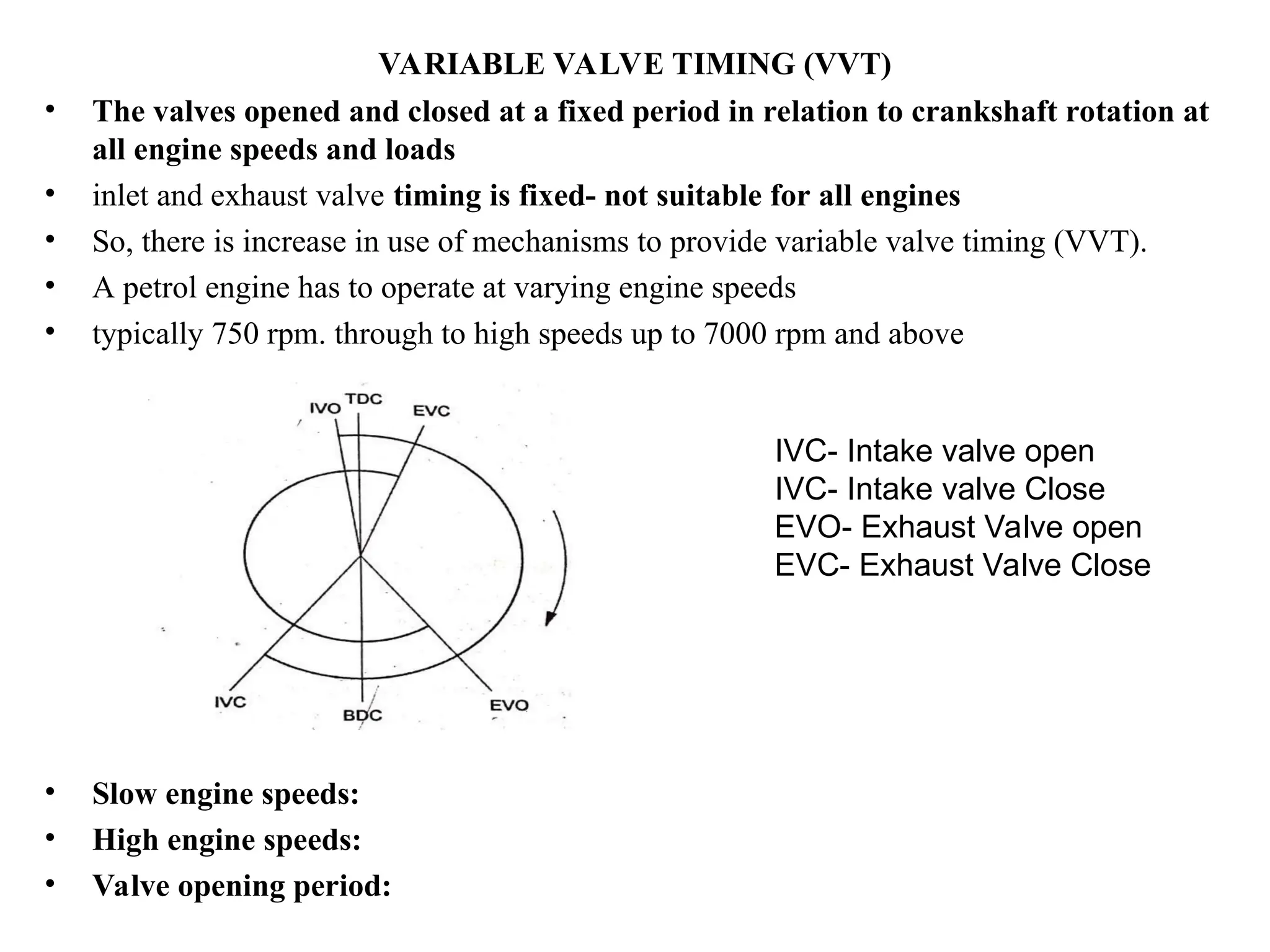 VARIABLE VALVE TIMING (VVT)
• The valves opened and closed at a fixed period in relation to crankshaft rotation at
all engine speeds and loads
• inlet and exhaust valve timing is fixed- not suitable for all engines
• So, there is increase in use of mechanisms to provide variable valve timing (VVT).
• A petrol engine has to operate at varying engine speeds
• typically 750 rpm. through to high speeds up to 7000 rpm and above
• Slow engine speeds:
• High engine speeds:
• Valve opening period:
IVC- Intake valve open
IVC- Intake valve Close
EVO- Exhaust Valve open
EVC- Exhaust Valve Close
 