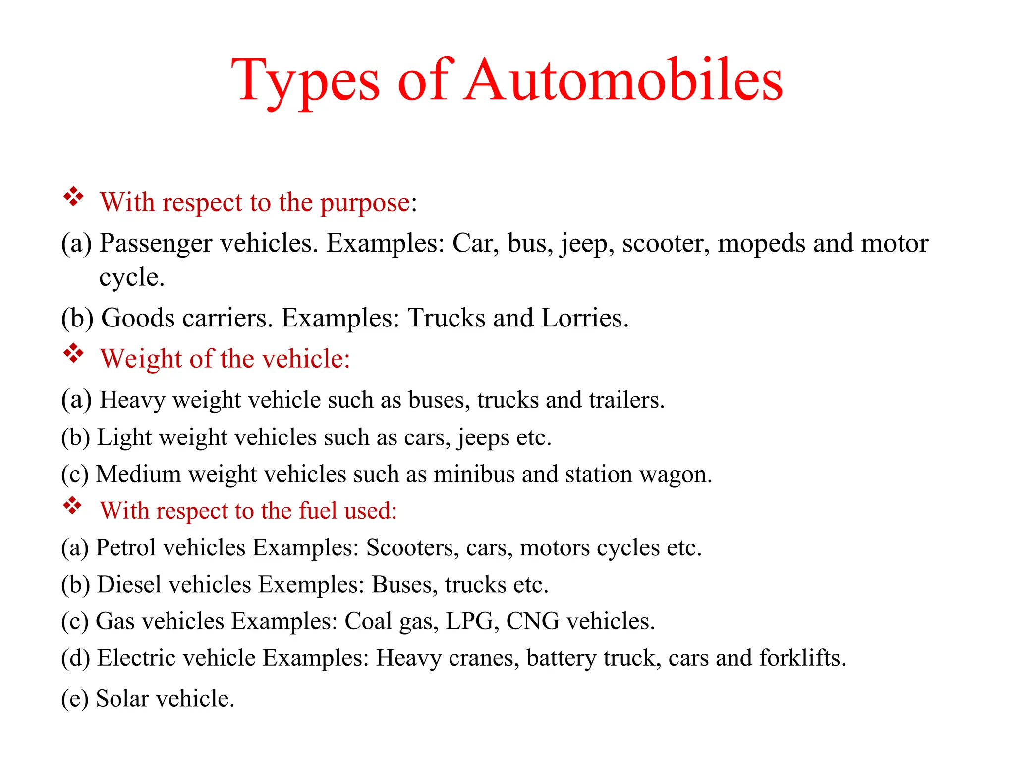 Types of Automobiles
 With respect to the purpose:
(a) Passenger vehicles. Examples: Car, bus, jeep, scooter, mopeds and motor
cycle.
(b) Goods carriers. Examples: Trucks and Lorries.
 Weight of the vehicle:
(a) Heavy weight vehicle such as buses, trucks and trailers.
(b) Light weight vehicles such as cars, jeeps etc.
(c) Medium weight vehicles such as minibus and station wagon.
 With respect to the fuel used:
(a) Petrol vehicles Examples: Scooters, cars, motors cycles etc.
(b) Diesel vehicles Exemples: Buses, trucks etc.
(c) Gas vehicles Examples: Coal gas, LPG, CNG vehicles.
(d) Electric vehicle Examples: Heavy cranes, battery truck, cars and forklifts.
(e) Solar vehicle.
 