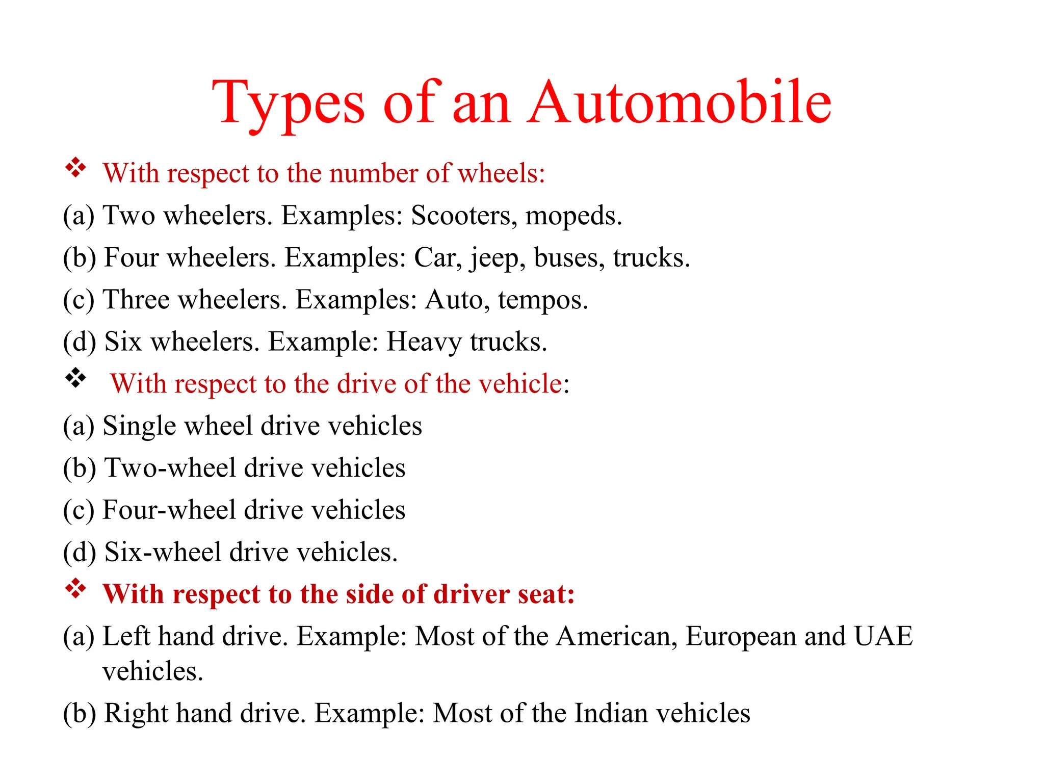 Types of an Automobile
 With respect to the number of wheels:
(a) Two wheelers. Examples: Scooters, mopeds.
(b) Four wheelers. Examples: Car, jeep, buses, trucks.
(c) Three wheelers. Examples: Auto, tempos.
(d) Six wheelers. Example: Heavy trucks.
 With respect to the drive of the vehicle:
(a) Single wheel drive vehicles
(b) Two-wheel drive vehicles
(c) Four-wheel drive vehicles
(d) Six-wheel drive vehicles.
 With respect to the side of driver seat:
(a) Left hand drive. Example: Most of the American, European and UAE
vehicles.
(b) Right hand drive. Example: Most of the Indian vehicles
 